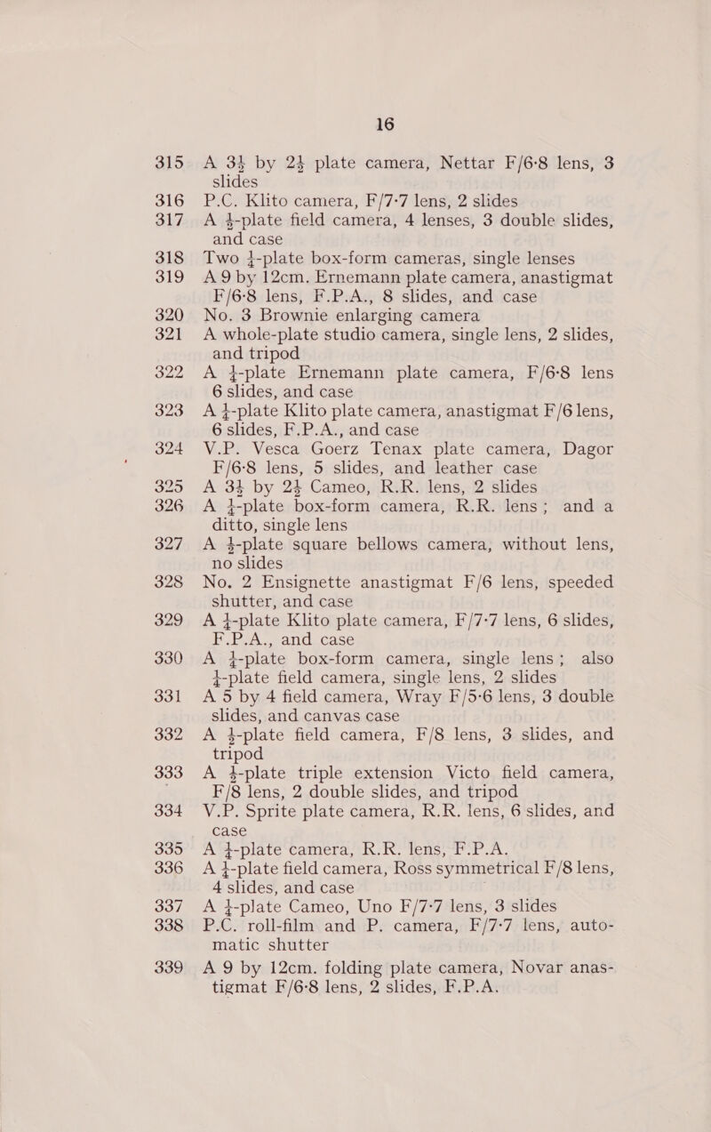 315 16 A 34 by 24 plate camera, Nettar F/6:°8 lens, 3 slides P.C. Klito camera, F/7-7 lens, 2 slides A 4-plate field camera, 4 lenses, 3 double slides, and case Two }-plate box-form cameras, single lenses A 9 by 12cm. Ernemann plate camera, anastigmat F/6-8 lens, F.P.A., 8 slides, and case No. 3 Brownie enlarging camera A whole-plate studio camera, single lens, 2 slides, ond tripod A }-plate Ernemann plate camera, F/6-8 lens 6 aides and case At -plate Klito plate camera, anastigmat F/6 lens, 6 pee F.P.A., and case V.P. Vesca Goerz Tenax plate camera, Dagor F/6-8 lens, 5 slides, and leather case A 33 by 24 Cameo, R.R. lens, 2 slides A i>plate box- form camera, R. R lens; anda ditto, single lens A 4-plate square bellows camera, without lens, no slides No. 2 Ensignette anastigmat F/6 lens, speeded shutter, and case A} -plate Klito plate camera, F/7-7 lens, 6 slides, F, Bee anda case A 1-plate box-form camera, single lens; also 4-plate field camera, single lens, 2 slides A 5 by 4 field camera, Wray F/5-6 lens, 3 double slides, and canvas case A 4-plate field camera, F/8 lens, 3 slides, and tripod A 4-plate triple extension Victo field camera, F/8 lens, 2 double slides, and tripod V.P. Sprite plate camera, R.R. lens, 6 slides, and case A 4-plate camera, R.R. lens, F.P.A. At 1-plate field camera, Ross symmetrical F/8 lens, 4 ‘slides, and case A 4-plate Cameo, Uno F/7-7 lens, 3 slides PC. roll-film and P. camera, F/7: ‘7 lens, auto- matic shutter A 9 by 12cm. folding plate camera, Novar anas- tigmat F/6-8 lens, 2 slides, F.P.A.
