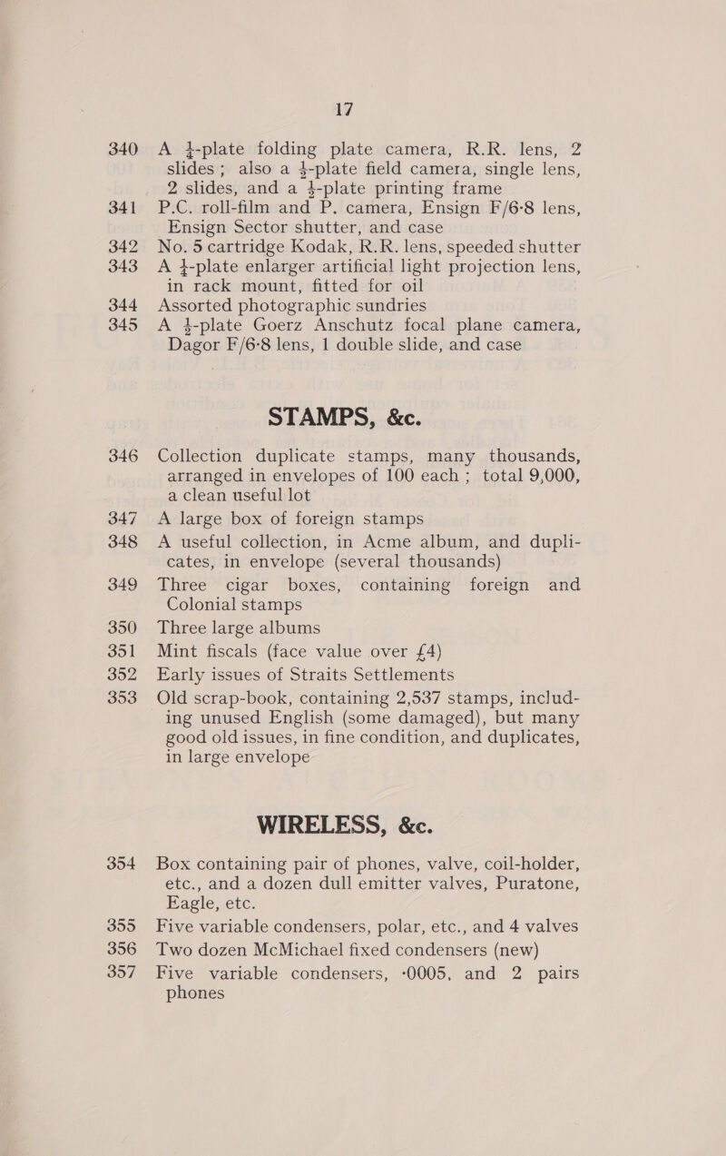 340 341 342 343 344 345 346 347 348 349 350 351 352 353 354 355 356 357 17 A t-plate folding plate camera, R.R. lens, 2 slides ; also a 4-plate field camera, single lens, 2 slides, and a }-plate printing frame P.C. roll-film and P. camera, Ensign F/6-8 lens, Ensign Sector shutter, and case No. 5 cartridge Kodak, R.R. lens, speeded shutter A 4-plate enlarger artificial hght projection lens, in rack mount, fitted for oil Assorted photographic sundries A 4-plate Goerz Anschutz focal plane camera, Dagor F/6-8 lens, 1 double slide, and case STAMPS, &amp;c. Collection duplicate stamps, many thousands, arranged in envelopes of 100 each ; total 9,000, a clean useful lot A large box of foreign stamps A useful collection, in Acme album, and dupli- cates, in envelope (several thousands) Three cigar boxes, containing foreign and Colonial stamps Three large albums Mint fiscals (face value over £4) Early issues of Straits Settlements Old scrap-book, containing 2,537 stamps, includ- ing unused English (some damaged), but many good old issues, in fine condition, and duplicates, in large envelope WIRELESS, &amp;c. Box containing pair of phones, valve, coil-holder, etc., and a dozen dull emitter valves, Puratone, Eagle, etc. Five variable condensers, polar, etc., and 4 valves Two dozen McMichael fixed condensers (new) Five variable condensers, :0005, and 2 pairs phones