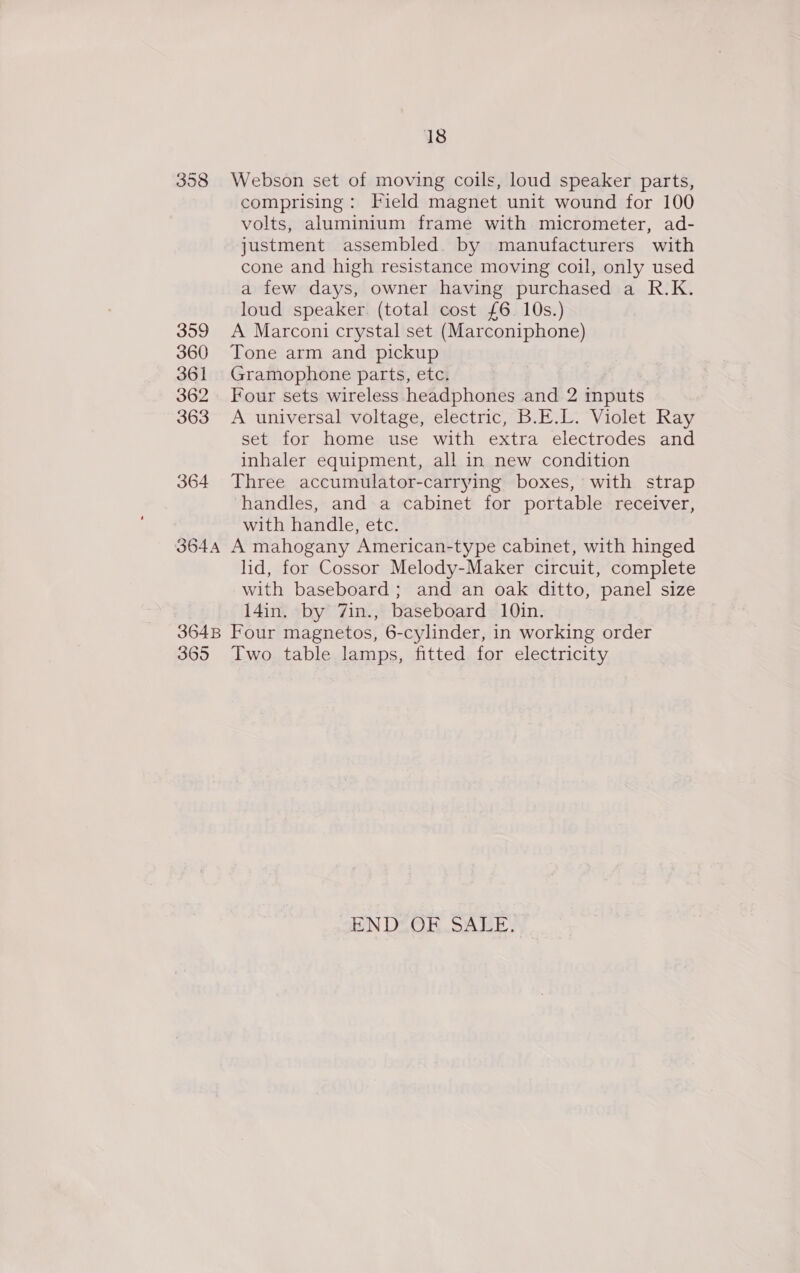358 359 360 361 362 363 364 18 Webson set of moving coils, loud speaker parts, comprising: Field magnet unit wound for 100 volts, aluminium frame with micrometer, ad- justment assembled. by manufacturers with cone and high resistance moving coil, only used a few days, owner having purchased a R.K. loud speaker. (total cost £6. 10s.) A Marconi crystal set (Marconiphone) Tone arm and pickup Gramophone parts, etc. Four sets wireless headphones and 2 inputs A universal voltage, electric, B.E.L. Violet Ray set for home use with extra electrodes and inhaler equipment, all in new condition Three accumulator-carrying boxes, with strap handles, and a cabinet for portable receiver, with handle, etc. lid, for Cossor Melody-Maker circuit, complete with baseboard ; and an oak ditto, panel size l4in. by 7in., baseboard 10in. 365 Two table lamps, fitted for electricity END OF SALE.