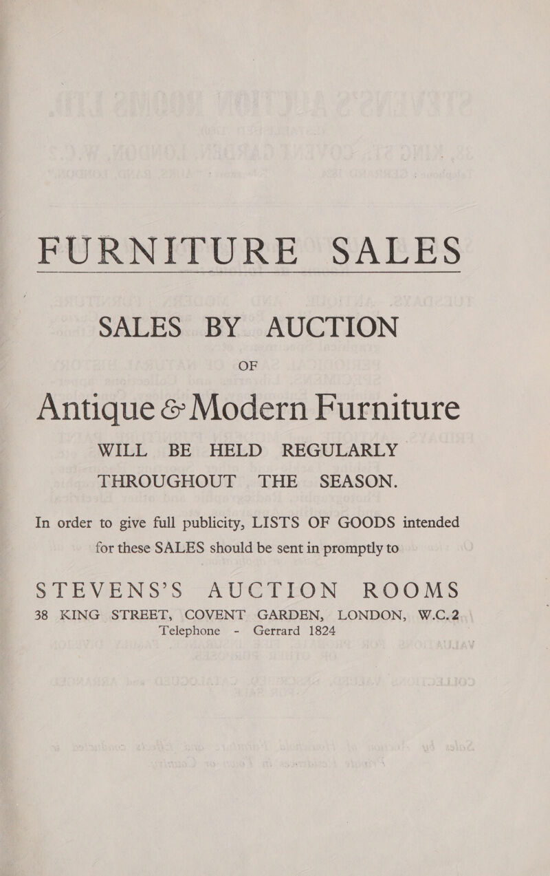 BURN FPU RE SAEES SALES BY AUCTION OF Antique &amp; Modern Furniture WILL BE HELD REGULARLY THROUGHOUT THE SEASON. In order to give full publicity, LISTS OF GOODS intended for these SALES should be sent in promptly to | STEVENS S AUGTION ROOMS 38 KING STREET, COVENT GARDEN, LONDON, W.C.2 Telephone - Gerrard 1824