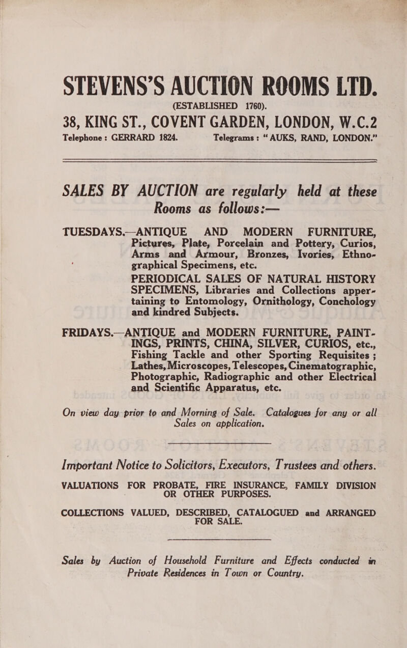 STEVENS’S AUCTION ROOMS LTD. (ESTABLISHED 1760). 38, KING ST., COVENT GARDEN, LONDON, W.C.2 Telephone : GERRARD 1824. Telegrams : “ AUKS, RAND, LONDON.” SALES BY AUCTION are regularly held at these Rooms as follows:— TUESDAYS.—ANTIQUE AND MODERN’ FURNITURE, Pictures, Plate, Porcelain and Pottery, Curios, Arms and Armour, Bronzes, Ivories, Ethno- graphical Specimens, etc. PERIODICAL SALES OF NATURAL HISTORY SPECIMENS, Libraries and Collections apper- taining to Entomology, Ornithology, Conchology and kindred Subjects. : FRIDAYS.—ANTIQUE and MODERN FURNITURE, PAINT- INGS, PRINTS, CHINA, SILVER, CURIOS, etc., Fishing Tackle and other Sporting Requisites ; Lathes, Microscopes, Telescopes, Cinematographic, Photographic, Radiographic and other Electrical and Scientific Apparatus, etc. On view day prior to and Morning of Sale. Catalogues for any or all Sales on application. Important Notice to Solicitors, Executors, Trustees and others. VALUATIONS FOR PROBATE, FIRE INSURANCE, FAMILY DIVISION OR OTHER PURPOSES. COLLECTIONS VALUED, DESCRIBED, CATALOGUED and ARRANGED FOR SALE. Sales by Auction of Household Furniture and Effects conducted in Private Residences in Town or Country.