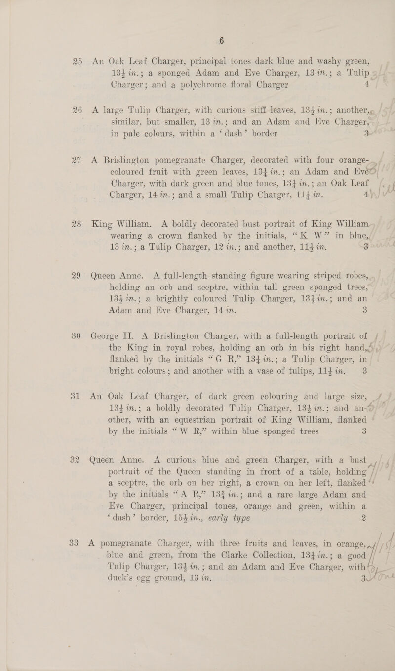 26 28 29 30 6 Charger; and a polychrome floral Charger 4 in pale colours, within a ‘dash’ border 3 Charger, 14 m.; and a small Tulip Charger, 114 in. 4\ WV 13 in.; a Tulip Charger, 12 im.; and another, 114 i. 3 Adam and Eve Charger, 14 in. 3 bright colours; and another with a vase of tulips, 114 in. 3 by the initials “W R,”’ within blue sponged trees 3 ‘dash’ border, 154 1n., early type 2 ” O Semete &amp; j | ; j eels : duck’s egg ground, 13 in, 3 d v ~ ‘