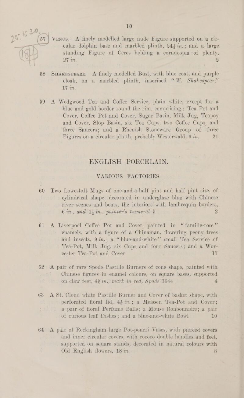 (sr) J —— A finely modelled large nude Figure supported on a cir- rt cular dolphin base and marbled plinth, 244 %im.; and a large standing Figure of Ceres holding a cornucopia of plenty, oc , 2 58 SHAKESPEARE. A finely modelled Bust, with blue coat, and purple cloak, on a marbled plinth, inscribed “W. Shakespear,” 17 in. 59 A Wedgwood Tea and Coffee Service, plain white, except for a blue and gold border round the rim, comprising: Tea Pot and Cover, Coffee Pot and Cover, Sugar Basin, Milk Jug, Teapoy and Cover, Slop Basin, six Tea Cups, two Coffee Cups, and three Saucers; and a Rhenish Stoneware Group of three Figures on a circular plinth, probably Westerwald, 9 i. 21 ENGLISH PORCELAIN. VARIOUS FACTORIES. 60 Two Lowestoft Mugs of one-and-a-half pint and half pint size, of cylindrical shape, decorated in underglaze blue with Chinese river scenes and boats, the interiors with lambrequin borders, 6in., and 441m., panter’s numeral 5 2 61 A. ce Coffee Pot and Cover, painted in “ famille-rose ” enamels, with a figure of a Chinaman, flowering peony trees and insects, 9im.; a “blue-and-white” small Tea Service of Tea-Pot, Milk Jug, a Cups and four Saucers; and a Wor- cester Tea-Pot and Cover sare 62 A pair of rare Spode Pastille Burners of cone shape, painted with Chinese figures in enamel colours, on square bases, supported on claw feet, 42 in., mark in red, Spode 3644 4 638 <A St. Cloud white Pastille Burner and Cover of basket shape, with perforated floral ld, 44 7m.; a Meissen Tea-Pot and Cover; a pair of floral Perfume Balls; a Mouse Bonbonnicre; a pair of curious leaf Dishes; and a blue-and-white Bowl 10 64 <A pair of Rockingham large Pot-pourri Vases, with pierced covers and inner circular covers, with rococo double handles and feet, . supported on square stands, decorated in natural colours with Old .English flowers, 18 wn. - 8