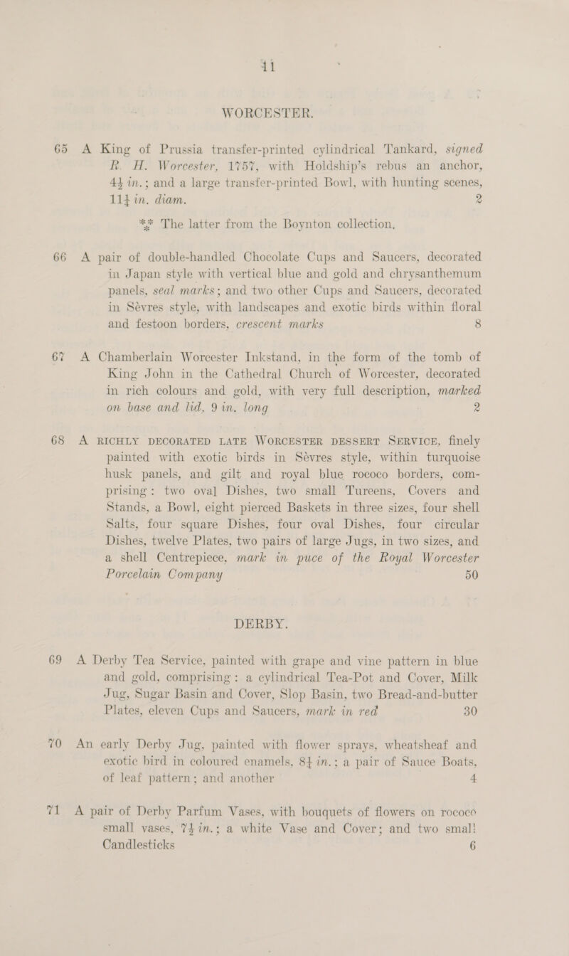 WORCESTER. 65 A King of Prussia transfer-printed cylindrical Tankard, signed R. H. Worcester, 175%, with Holdship’s rebus an anchor, 44 in.; and a large transfer-printed Bowl, with hunting scenes, 114 in. diam. 2 ** The latter from the Boynton collection, 66 <A pair of double-handled Chocolate Cups and Saucers, decorated in Japan style with vertical blue and gold and chrysanthemum panels, seal marks; and two other Cups and Saucers, decorated in Sevres style, with landscapes and exotic birds within floral and festoon borders, crescent marks 8 67 A Chamberlain Worcester Inkstand, in the form of the tomb of King John in the Cathedral Church of Worcester, decorated in rich colours and gold, with very full description, marked on base and lid, 9 in. long 2 68 A RICHLY DECORATED LATE WORCESTER DESSERT SERVICE, finely painted with exotic birds in Sevres style, within turquoise husk panels, and gilt and royal blue rococo borders, com- prising: two oval Dishes, two small Tureens, Covers and Stands, a Bowl, eight pierced Baskets in three sizes, four shell Salts, four square Dishes, four oval Dishes, four circular Dishes, twelve Plates, two pairs of large Jugs, in two sizes, and a shell Centrepiece, mark in puce of the Royal Worcester Porcelain Company | 50 DERBY. 69 A Derby Tea Service, painted with grape and vine pattern in blue and gold, comprising: a cylindrical Tea-Pot and Cover, Milk Jug, Sugar Basin and Cover, Slop Basin, two Bread-and-butter Plates, eleven Cups and Saucers, mark in red 30 70 An early Derby Jug, painted with flower sprays, wheatsheaf and exotic bird in coloured enamels, 84in.; a pair of Sauce Boats, of leaf pattern; and another 4 71 A pair of Derby Parfum Vases, with bouquets of flowers on rococo small vases, 7$in.; a white Vase and Cover; and two smal! Candlesticks 6
