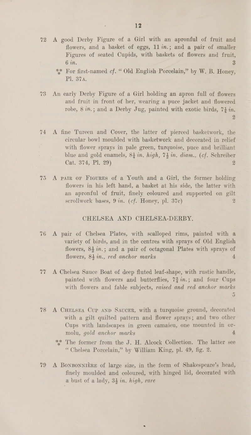 72 v4 yas 18 v9 12 A good Derby Figure of a Girl with an apronful of fruit and flowers, and a basket of eggs, ll in.; and a pair of smaller Figures of seated Cupids, with baskets of flowers and fruit, 6 in. 3 ** For first-named cf. “ Old English Porcelain,” by W. B. Honey, Pl. 37a. An early Derby Figure of a Girl holding an apron full of flowers and fruit in front of her, wearing a puce jacket and flowered robe, 8 im.; and a Derby Jug, painted with exotic birds, 74 in. 2 A fine Tureen and Cover, the latter of pierced basketwork, the circular bowl moulded with basketwork and decorated in relief with flower sprays in pale green, turquoise, puce and brilliant blue and gold enamels, 84 in. high, 74m. diam., (cf. Schreiber Cat. 374, Pl. 29) 2 A patr oF Figures of a Youth and a Girl, the former holding flowers in his left hand, a basket at his side, the latter with an apronful of fruit, finely coloured and supported on gilt scrollwork bases, 9 in. (cf. Honey, pl. 37c) 2 CHELSEA AND CHELSEHA-DERBY, A pair of Chelsea Plates, with scalloped rims, painted with a variety of birds, and in the centres with sprays of Old English flowers, 84 1n.; and a pair of octagonal Plates with sprays of flowers, 84 %n., red anchor marks 4 A Chelsea Sauce Boat of deep fluted leaf-shape, with rustic handle, painted with flowers and butterflies, 7$im.; and four Cups. with flowers and fable subjects, raised and red anchor marks 5 A CHELSEA CuP AND SAucER, with a turquoise ground, decorated with a gilt quilted pattern and flower sprays; and two other Cups with landscapes in green camaieu, one mounted in or- molu, gold anchor marks 4 ** The former from the J. H. Alcock Collection. The latter see “Chelsea Porcelain,” by William King, pl. 49, fig. 2. A BoNnBONNIERE of large size, in the form of Shakespeare’s head, finely moulded and coloured, with hinged lid, decorated with a bust of a lady, 34 in. high, rare