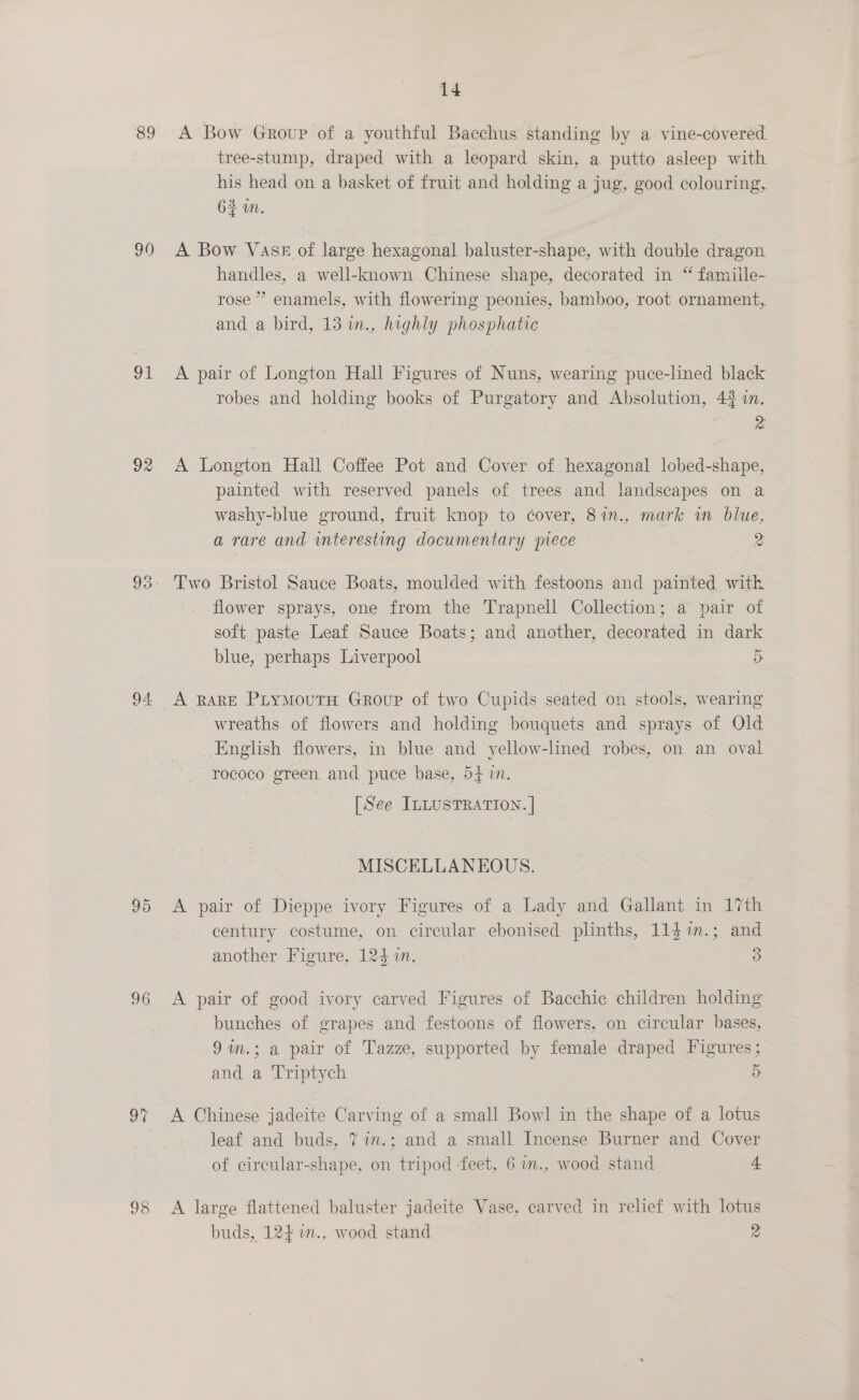 89 90 gl 92 95 96 97 98 14 A Bow Group of a youthful Bacchus standing by a vine-covered tree-stump, draped with a leopard skin, a putto asleep with his head on a basket of fruit and holding a jug, good colouring, 62m. A Bow Vase of large hexagonal baluster-shape, with double dragon handles, a well-known Chinese shape, decorated in “ famiile- rose”? enamels, with flowering peonies, bamboo, root ornament,, and a bird, 13 in., highly phosphatic A pair of Longton Hall Figures of Nuns, wearing puce-lined black robes and holding books of Purgatory and Absolution, 42 in. z A Longton Hall Coffee Pot and Cover of hexagonal lobed-shape, painted with reserved panels of trees and landscapes on a washy-blue ground, fruit knop to cover, 87in., mark in blue, a rare and interesting documentary piece 2 Two Bristol Sauce Boats, moulded with festoons and painted with flower sprays, one from the Trapnell Collection; a pair of soft paste Leaf Sauce Boats; and another, decorated in dark blue, perhaps Liverpool 5 A RARE PLYMOUTH GRouP of two Cupids seated on stools, wearing wreaths of flowers and holding bouquets and sprays of Old English flowers, in blue and yellow-lined robes, on an oval rococo green and puce base, 54 in. [See ILLUSTRATION. | MISCELLANEOUS. A pair of Dieppe ivory Figures of a Lady and Gallant in 17th century costume, on circular ebonised plinths, 11$im.; and another Figure, 124 1n. 3 A pair of good ivory carved Figures of Bacchic children holding bunches of grapes and festoons of flowers, on circular bases, 9m.; a pair of Tazze, supported by female draped Figures; and a ‘Triptych 5 A Chinese jadeite Carving of a small Bowl in the shape of a lotus leaf and buds, 7 7n.; and a small Incense Burner and Cover of circular-shape, on tripod feet, 6 in., wood stand 4 A large flattened baluster jadeite Vase, carved in relief with lotus