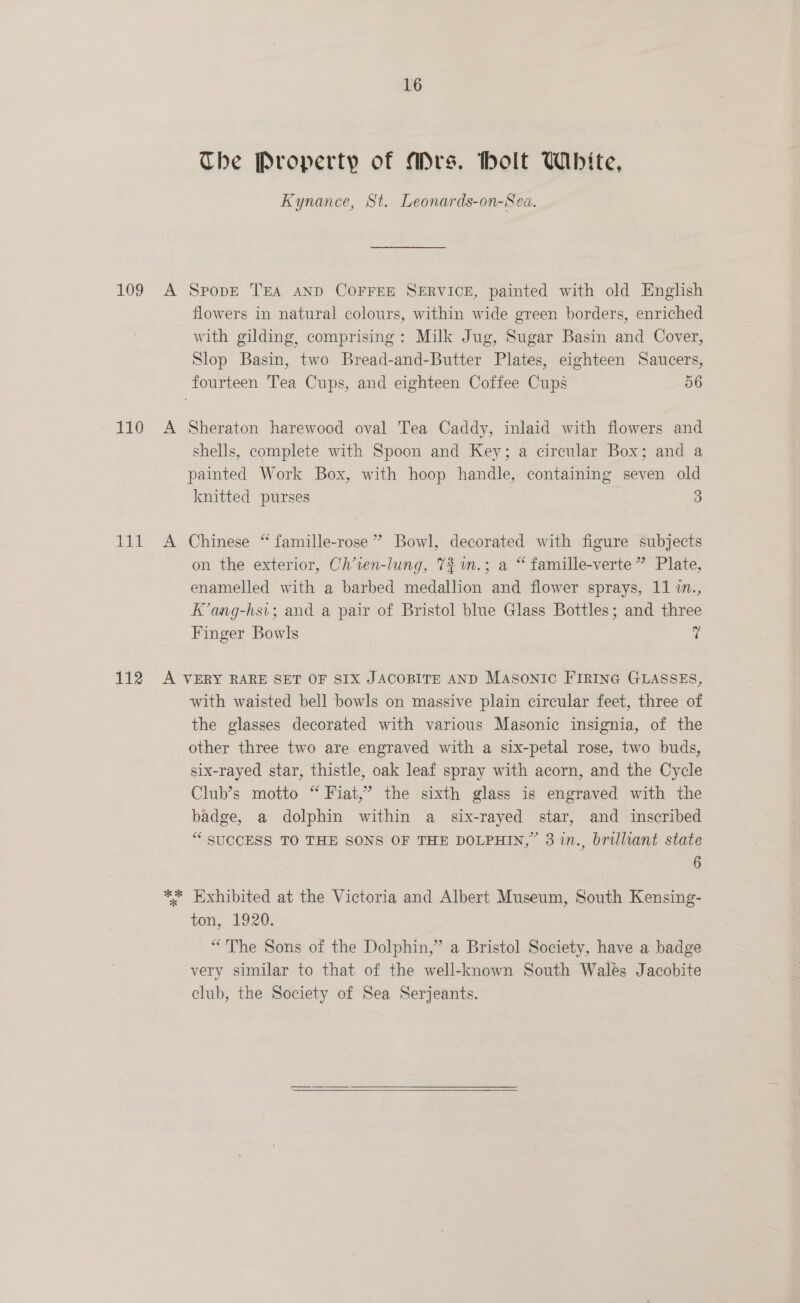 109 - A 1) &amp; Tit A 16 The Property of Mrs. holt White, Kynance, St. Leonards-on-Sea. SpopE TEA AND COFFEE SERVICE, painted with old English flowers in natural colours, within wide green borders, enriched with gilding, comprising: Milk Jug, Sugar Basin and Cover, Slop Basin, two Bread-and-Butter Plates, eighteen Saucers, Sheraton harewood oval Tea Caddy, inlaid with flowers and shells, complete with Spoon and Key; a circular Box; and a painted Work Box, with hoop handle, containing seven old knitted purses 3 Chinese “ famille-rose” Bowl, decorated with figure subjects on the exterior, Ch’ien-lung, 7%.; a “ famille-verte” Plate, enamelled with a barbed medallion and flower sprays, 11 in., K’ang-hsi; and a pair of Bristol blue Glass Bottles; and three Finger Bowls 7 with waisted bell bowls on massive plain circular feet, three of the glasses decorated with various Masonic insignia, of the other three two are engraved with a six-petal rose, two buds, six-rayed star, thistle, oak leaf spray with acorn, and the Cycle Club’s motto “ Fiat,’ the sixth glass is engraved with the badge, a dolphin within a six-rayed star, and inscribed “ SUCCESS TO THE SONS OF THE DOLPHIN,” 3 in., brilliant state 6 ton, 1920: “The Sons of the Dolphin,” a Bristol Society, have a badge very similar to that of the well-known South Walés Jacobite club, the Society of Sea Serjeants.