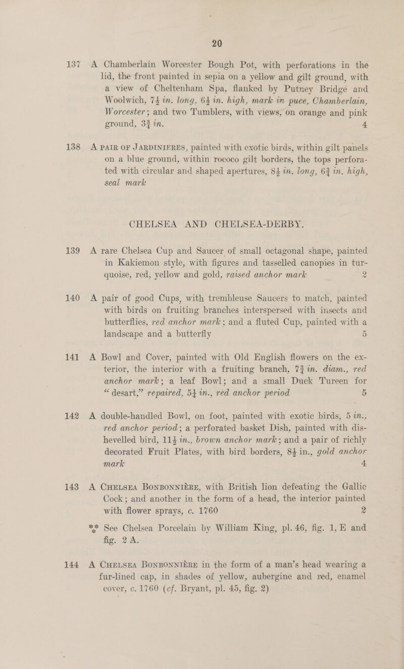 137 A Chamberlain Worcester Bough Pot, with perforations in the lid, the front painted in sepia on a yellow and gilt ground, with a view of Cheltenham Spa, flanked by Putney Bridgé and Woolwich, 741m. long, 64 in. high, mark im puce, Chamberlain, Worcester; and two Tumblers, with views, on orange and pink ground, 33 in. 4 138 A PAIR OF JARDINIERES, painted with exotic birds, within gilt panels on a blue ground, within rococo gilt borders, the tops perfora- ted with circular and shaped apertures, 84 im. long, 62 in. high, seal mark | CHELSEA AND CHELSEA-DERBY. 139 A rare Chelsea Cup and Saucer of small octagonal shape, painted in Kakiemon style, with figures and tasselled canopies in tur- quoise, red, yellow and gold, raised anchor mark 2 140 A pair of good Cups, with trembleuse Saucers to match, painted with birds on fruiting branches interspersed with insects and butterflies, red anchor mark; and a fluted Cup, painted with a landscape and a butterfly 5 141 A Bowl and Cover, painted with Old English flowers on the ex- terior, the interior with a fruiting branch, 7} im. diam., red anchor mark; a leaf Bowl; and a small Duck Tureen for “ desart,” repaired, 54.1n., red anchor period 5 142 A double-handled Bowl, on foot, painted with exotic birds, 5 1in., red anchor period; a perforated basket Dish, painted with dis- hevelled bird, 114 %n., brown anchor mark; and a pair of richly decorated Fruit Plates, with bird borders, 84in., gold anchor mark 4 143 A CHELSEA BONBONNIERE, with British lion defeating the Gallic Cock; and another in the form of a head, the interior painted with flower sprays, c. 1760 2 ** See Chelsea Porcelain by Wiliam King, pl. 46, fig. 1, E and fig. 2A. 144 A CHELSEA BONBONNIERE in the form of a man’s head wearing a fur-lined cap, in shades of yellow, aubergine and red, enamel cover, c, 1760 (cf. Bryant, pl. 45, fig. 2)