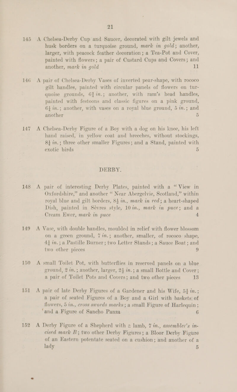 145 146 147 148 149 150 152 21 A Chelsea-Derby Cup and Saucer, decorated with gilt jewels and husk borders on a turquoise ground, mark in gold; another, larger, with peacock feather decoration ; a Tea-Pot and Cover, painted with flowers; a pair of Custard Cups and Covers; and another, mark wm gold 11 A pair of Chelsea-Derby Vases of inverted pear-shape, with rococo gilt handles, painted with circular panels of flowers on tur- quoise grounds, 6%%in.; another, with ram’s head handles, painted with festoons and classic figures on a pink ground, 64 %in.; another, with vases on a royal blue ground, 5 in.; and another 5 A Chelsea-Derby Figure of a Boy with a dog on his knee, his left hand raised, in yellow coat and breeches, without stockings, 84 in.; three other smaller Figures; and a Stand, painted with exotic birds 5 DERBY. A pair of interesting Derby Plates, painted with a “ View in Oxfordshire,” and another “ Near Abergelvie, Scotland,” within royal blue and gilt borders, 84 in., mark in red; a heart-shaped Dish, painted in Sevres style, 10in., mark in puce; and a Cream Ewer, mark in puce e A Vase, with double handles, moulded in relief with flower blossom on a green ground, 7 im.; another, smaller, of rococo shape, 44 in.;a Pastille Burner ; two Letter Stands; a Sauce Boat ; and two other pieces 9 A small Toilet Pot, with butterflies in reserved panels on a blue ground, 2 in.; another, larger, 24 in.; a small Bottle and Cover; a pair of Toilet Pots and Covers; and two other pieces 13 A pair of late Derby Figures of a Gardener and his Wife, 54 in.; a pair of seated Figures of a Boy and a Girl with baskets’ of flowers, 5 in., cross swords marks ; a small Figure of Harlequin ; ‘and a Figure of Sancho Panza 6 A Derby Figure of a Shepherd with 2 lamb, 7 in., assemblev’s in- cised mark B; two other Derby Figures; a Bloor Derby Figure of an Hastern potentate seated on a cushion; and another of a