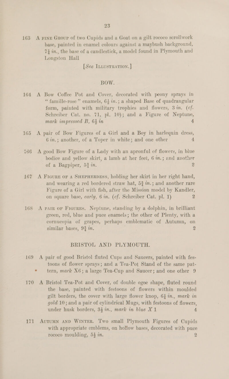 163. A Fine Group of two Cupids and a Goat on a gilt rococo scrollwork base, painted in enamel colours against a maybush background, 74 in., the base of a candlestick, a model found in Plymouth and Longston Hall [See ILLUSTRATION. ] BOW. 164 A Bow Coffee Pot and Cover, decorated with peony sprays in “ famille-rose ” enamels, 64 in.; a shaped Base of quadrangular form, painted with military trophies and flowers, 3m. (cf. Schreiber Cat. no. 71, pl. 10); and a Figure of Neptune, mark impressed B, 64.1n 4 165 &lt;A pair of Bow Figures of a Girl and a Boy in harlequin dress, 6 in.; another, of a Toper in white; and one other 4 166 &lt;A good Bow Figure of a Lady with an apronful of flowers, in biue bodice and yellow skirt, a lamb at her feet, 6 im.; and another of a Bagpiper, 53 in. 2 167 A Ficure oF A SHEPHERDESS, holding her skirt in her right hand, and wearing a red bordered straw hat, 53 in.; and another rare Figure of a Girl with fish, after the Mission model by Kandler, on square base, early, 6 in. (cf. Schreiber Cat. pl. 1) 2 168 A parr or Figures. Neptune, standing by a dolphin, in brilliant green, red, blue and puce enamels; the other of Plenty, with a cornucopia of grapes, perhaps emblematic of Autumn, on similar bases, 9} am. 2 BRISTOL AND PLYMOUTH. 169 A pair of good Bristol fluted Cups and Saucers, painted with fes- toons of flower sprays; and a T'ea-Pot Stand of the same pat- * tern, mark X6;-a large Tea-Cup and Saucer; and one other 9 170 A Bristol Tea-Pot and Cover, of double ogee shape, fluted round the base, painted with festoons of flowers within moulded gilt borders, the cover with large flower knop, 64%n., mark in gold 10; and a pair of cylindrical Mugs, with festoons of flowers, under husk borders, 34 %1n., mark in blue X 1 4 171 AuTuMN AND WINTER. T'wo small Plymouth Figures of Cupids with appropriate emblems, on hollow bases, decorated with puce rococo moulding, 54 in. 2