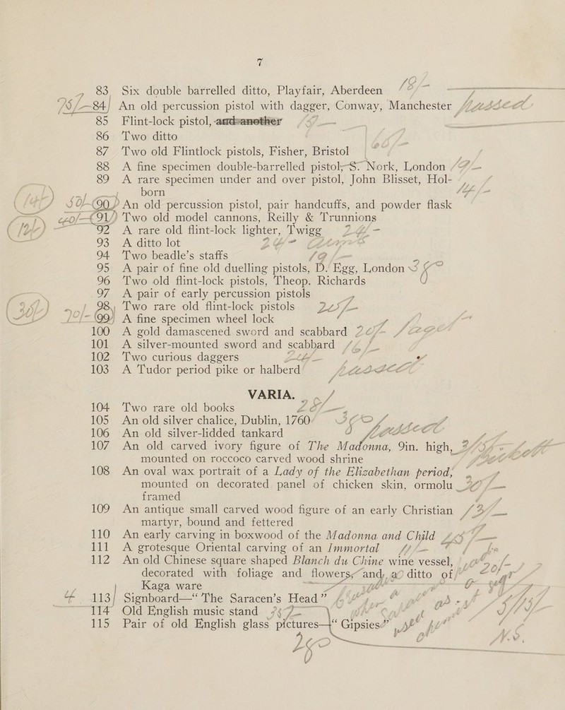 T _, 83, Six double barrelled ditto, Playfair, Aberdeen [3/- ea ee AS/ (—~8A.] An old percussion pe pen dagger, Conway, Manchester “4sdee? 85 Flint-lock pistol, amdeanethe: : 86 Two ditto 87 ‘Two old Flintlock pistols, Fisher, Bristol 88 A fine specimen double-barrelled pistol;-S° Nork, London = eos fe specimen under and over pistol, John Blisset, Hol- -, a { orm a Se = @Q/ &gt; An old percussion pistol, pair handcuffs, and powder flask  = 0/91) Two old model cannons, Reilly &amp; Trunnions (/t-) — a A rare old flint-lock lighter, - Bue L¢&amp;L- i = 93 A ditto lot g teres 94 ‘Two beadle’s staffs ‘Gg ae 95 A pair of fine old duelling pistols, DS. Egg, London 3 ve 96 ‘Two old flint-lock pistols, Theop. Richards ( &gt; 97 A pair of early percussion pistols ig | f 25.) -,/ PS Two rare old flint-lock pistols Diets 3 tS ss LL 109 A fine specimen wheel lock A shee 100 A gold damascened sword and scabbard ZO / 224 101. A silver-mounted sword and sea nee, She J 102 Two curious daggers &amp; a9 _Y 103 A Tudor period pike or albencil ECOG OCE VARIA. . / 104 Two rare old books L of_—, : 105 An old silver chalice, Dublin, 1760. YOO Lf ster, 106 An old silver- lidded fankart La Li oA Core y 107. An old carved ivory figure of The ee cate Vin. high, 243 mounted on roccoco carved wood shrine “OOO 108 An oval wax portrait of a Lady of the Elizabethan period; (, + ba / mounted on decorated. panel of chicken skin, ormolu 47 /_— framed , 109 An antique small carved wood figure of an early Christian S 3 ead martyr, bound and fettered be 110 An early carving in boxwood of the Madonna and C Wyld £xy y Sa 111 A grotesque Oriental carving of an Immortal Ye. “Ff fp 112 An old Chinese square shaped Blanch du Chine wine vessel, |,“ decorated with foliage and flowers, and, a “ditto of, o'r ip Kaga ware et ay ji C—e&gt; oie 113] Signboard—“ The Saracen’s Head ” Fg i © cll ab -sf 114° Old English music stand /¢°/ hl Caf oo © Al Il }/ 115 Pair of old English glass Bae les e yh Vee / 2 / TH. ‘ 8 (JS. A NON i ccs uf %