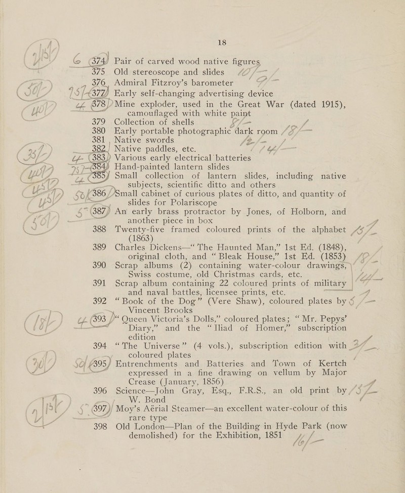 = mi 375, Old stereoscope and slides , 376, Admiral Fitzroy’s barometer RYs 678) Mine exploder, used in the Great War (dated 1915), camouflaged with white pe 379 Collection of shells ‘A, i 4 380 Early portable photographic dark room , ie 381 | Native swords fi-/= err Native paddles, etc. . EC .383)) Various early electrical batteries ee Hand-painted lantern slides ) (385 5) Small collection of lantern slides, including native &gt;) subjects, scientific ditto and others £386, Small cabinet of curious plates of ditto, and quantity of - slides for Polariscope (387) An early brass protractor by Jones, of Holborn, and another wnmece: in box (1863) 389 Charles Dickens—‘ The Haunted Man,” Ist Ed. (1848), original, cloth,,.and.“ Bleak. House,” Ist. Ed..-(1853) Swiss costume, old Christmas cards, etc. amd mawab battles. licensee prints, etc. Vincent Brooks ary, &gt; gand “thers: lliad of Homer,” subscription edition C coloured plates peat expressed in a fine drawing on vellum by Major Crease (January, 1856) se W. Bond . (B97); Moy’s Aérial Steamer—an excellent water-colour of this rare type 398 Old London—Plan of the Building in Hyde Park (now demolished) for the Exhibition, 1851 4, / fief, 8 ~ 2