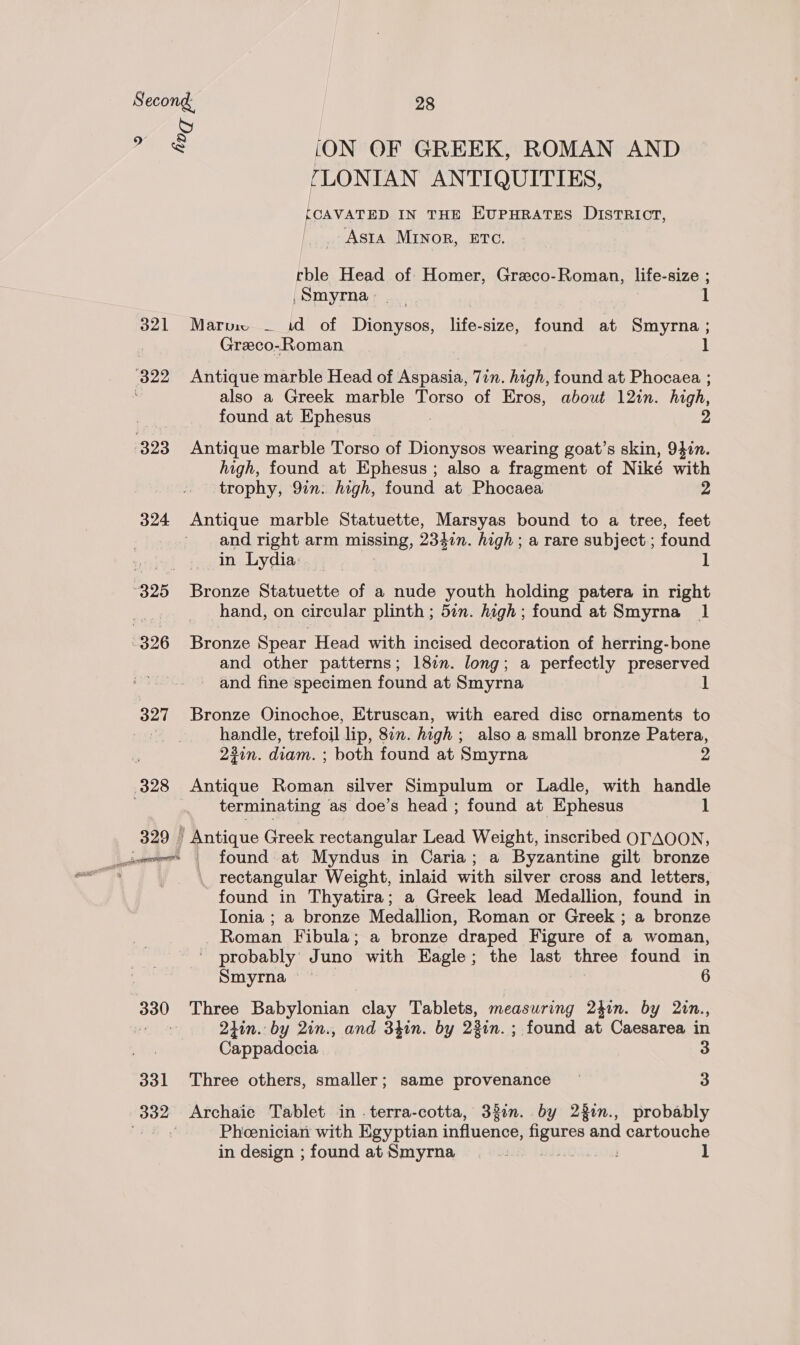 S * es (ON OF GREEK, ROMAN AND FLONIAN ANTIQUITIES, fCAVATED IN THE EUPHRATES DISTRICT, _ Asta MINOR, ETC. rble Head of Homer, Grzeco-Roman, life-size ; Smyrna. ] 321 Marv — id of Dionysos, life-size, found at Smyrna ; Greco-Roman also a Greek marble Torso of Eros, about 12in. high, found at Ephesus high, found at Ephesus ; also a fragment of Niké with trophy, 977. high, found at Phocaea 2 324 Antique marble Statuette, Marsyas bound to a tree, feet and right arm nS, 2341n. high ; a rare subject ; found in Lydia: if hand, on circular plinth ; 5in. high; found at Smyrna 1 and other patterns; 181m. long; a perfectly preserved and fine specimen found at Smyrna 327 Bronze Oinochoe, Etruscan, with eared disc ornaments to : handle, trefoil lip, 877. high ; also a small bronze Patera, 23in. diam. ; both found at Smyrna 2 terminating as doe’s head ; found at Ephesus 1 329 | Antique Greek rectangular Lead Weight, inscribed OTAOON, rectangular Weight, inlaid with silver cross and letters, found in Thyatira; a Greek lead Medallion, found in Ionia ; a bronze Medallion, Roman or Greek ; a bronze Roman Fibula; a bronze draped Figure of a woman, ' probably Juno with Eagle; the last three found in Smyrna 6 2iin. by 2in., and 34in. by 23in. ; found at Caesarea in Cappadocia 3 331 Three others, smaller; same provenance — 3 Pheenician with Egyptian influence, oo and cartouche in design ; found at Smyrna ! 3 ]