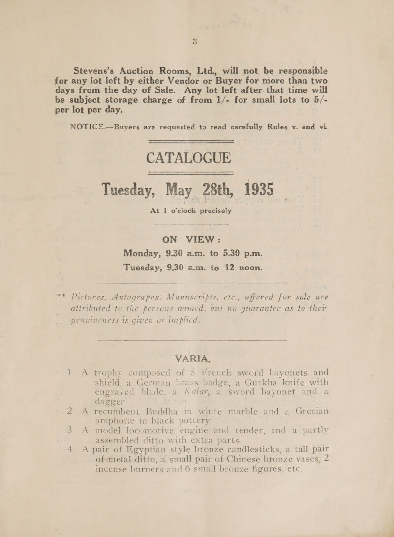 Stevens’s Auction Rooms, Ltd. will not be Sh eeueible for any lot left by either Vendor or Buyer for more than two days from the day of Sale. Any lot left after that time will be subject storage charge of from 1/- for small lots, to oc per lot per day. NOTICE.—Buyers are requested to read carefully Rules v. and vi. CATALOGUE Tuesday, May ‘28th, V8: At 1 o'elock Na Se ON VIEW: Monday, 9.30 a.m. to 5.30 p.m. Tuesday, 9.30 a.m. to 12 noon.  “* Pictures, Autographs, Manuscripts, etc., offered for sale are attributed to the persons named, but no guarantee as to thei genuineness 1s given or implied.  VARIA, 1 A trophy composed:of 5 French sword bayonets and shield, a German brass badge, a Gurkha knife with engraved blade, a Katay, a sword bayonet and.a dagger o&gt; Sasa | A recumbent Buddha in white marble and a Grecian amphore in black pottery 3 A model locomotive engine and tender, and a partly assembled ditto with extra parts of-metal ditto, a small pair of Chinese bronze vases, 2 incense burners and 6 small bronze figures, etc. dQ