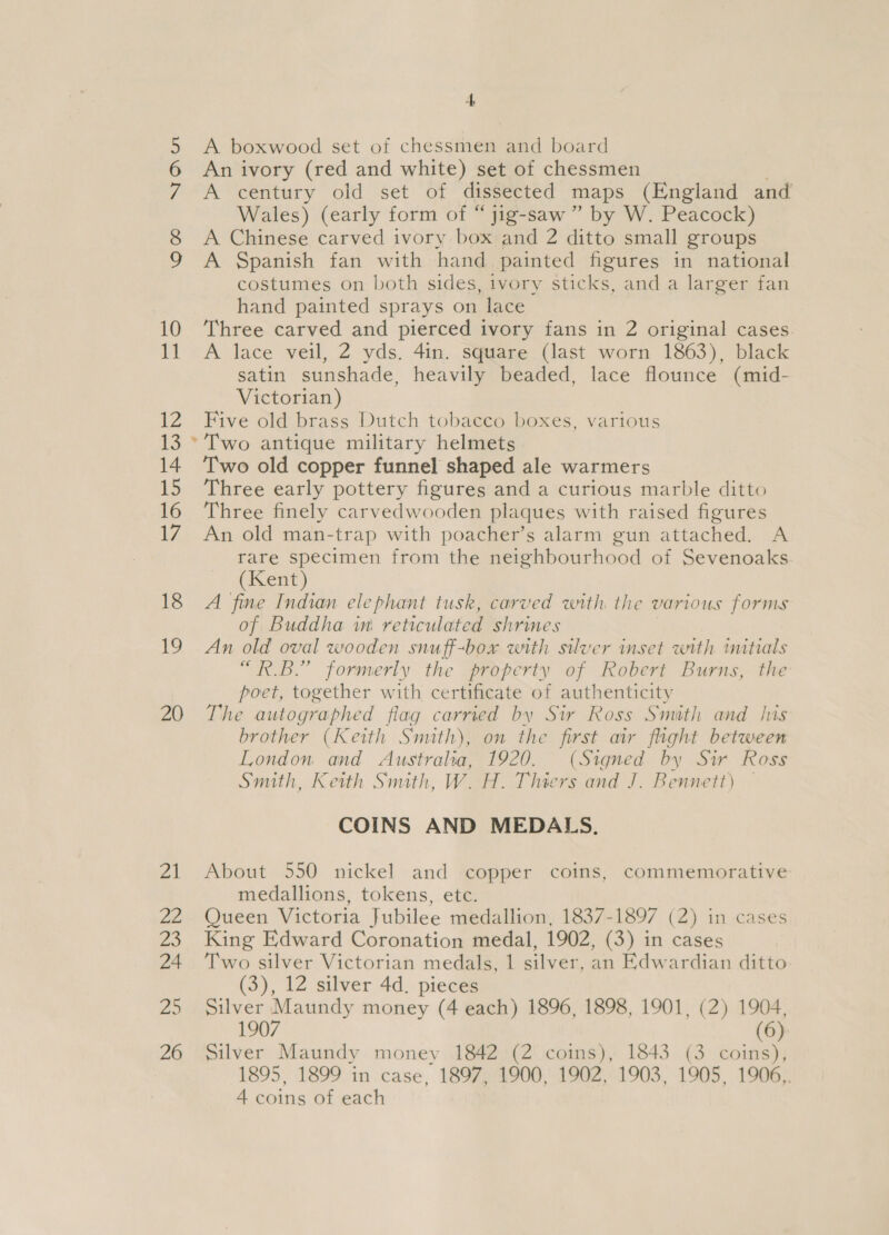\O OO STON 10 ug 12 13 14 IS 16 17 18 19 20 ra ae 20 24 25 26 4 A boxwood set of chessmen and board An ivory (red and white) set of chessmen A century old Set cf dissected maps (England and Wales) (early form of “ jig-saw ” by W. Peacock) A Chinese carved ivory box and 2 ditto small groups A Spanish fan with hand. painted figures in national costumes on both sides, ivory sticks, and a larger fan hand painted sprays on lace Three carved and pierced ivory fans in 2 original cases A lace veil, 2 yds. 4in. square (last worn 1863), black satin sunshade, heavily beaded, lace flounce (mid- Victorian) Five old brass Dutch tobacco boxes, various Two old copper funnel shaped ale warmers Three early pottery figures and a curious marble ditto Three finely carvedwooden plaques with raised figures An old man-trap with poacher’s alarm gun attached. A rare specimen from the neighbourhood of Sevenoaks (Kent) A fine Indian elephant tusk, carved with the various forms of Buddha in: reticulated shrines An old oval wooden snuff-box with silver inset with mitials “RB.” formerly the property of Robert Burns, the poet, together with certificate of authenticity The autographed flag carried by Sir Ross Smith and his brother (Keith Smath), on the first air flight between London and Australia, 1920. (Signed by Sir Ross Smith, Keith Smith, W. H. Thiers and J. Bennett) — COINS AND MEDALS. About 550 nickel and copper coins, commemorative medallions, tokens, etc. Queen Victoria Jubilee medallion, 1837-1897 (2) in cases King Edward Coronation medal, 1902, (3) in cases Two silver Victorian medals, 1 silver, an Edwardian ditto (3), 12 silver 4d. pieces Silver Maundy money (4 each) 1896, 1898, 1901, (2) 1904, 1907 6 Silver Maundy money 1842 (2 coins), 1843 (3 coins), 1895, 1899 in case, 1897, 1900, 1902, 1903, 1905, 1906,.