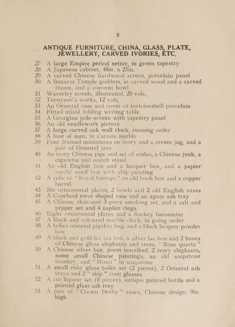 er, _ JEWELLERY, CARVED IVORIES, ETC, A large Empire period settee, in green tapestry A Japanese cabinet, 48in, x 25in. | A carved Chinese hardwood screen, porcelain panel A Benares Temple goddess, in carved wood and a carved frame, and a cocontit bowl Waverley novels, illustrated, 20 vols. ‘Tennyson’s works, 2 Vole An Oriental vase and cover of tortoiseshell porcelain Fitted inlaid folding writing table A Georgian pole-screen with tapestry panel An old needlework picture ~ A large carved oak wall clock, running order A bust of man, in Carrera marble Four framed miniatures on ivory and a cream jug, and a pair of Oriental jars An ivory Chinese pipe and set of scales, a Chinese junk, a ' cigarette and match stand An old English box and a lacquer box, and a papier mache snuff box with ship painting A relic of “ Royal George,” an old book box and a copper barrel Six ornamental plates, 2 bowls and 2 old English vases A Copeland ewer shaped vase and an agate ash tray A Chinese cloisonné 3-piece smoking set, and a salt and pepper set and 4 napkin rings Right ornamental plates and a donkey barometer A black and coloured marble clock, in going order A pee oriental pigskin bag, and a black lacquer powder OX A black and gold lac tea box, a silver lac box and 2 boxes of Chinese glass elephants and trees, “ Rose quartz ” A Chinese silver box, poem inscribed, 2 i ivory elephants, some small Chinese paintings, an old soapstone monkey, and “ Hotei” in soapstone A small ruby glass toilet set (2 pieces), 2 Oriental ash traysvend 2 ship.’ fruit glasses A cut liqueur set (8 pieces), antique painted bottle and a painted glass ash tray A pair of “Crown Derby” vases, Chinese design, Yin. high
