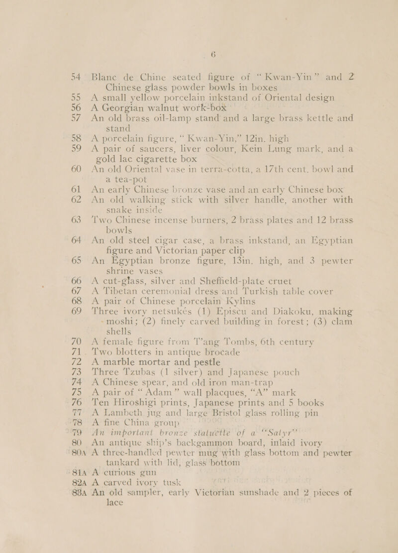 me 80 , ere Blanc de Chine seated figure of “Kwan-Yin” and 2 Chinese glass powder bowls in boxes A small yellow porcelain inkstand of Oriental design A Georgian walnut wortk-box : | An old brass oil-lamp stand and a large brass kettle and stand A porcelain figure, “ Kwan-Yin,” 12in. high A pair of saucers, liver colour, Kein Lung mark, and a gold lac cigarette box An old Oriental vase in terracotta, a 17th cent. bowl and a tea-pot An early Chinese bronze vase and an early Chinese box An old walking stick with silver handle, another with snake inside : | Two Chinese incense burners, 2 brass plates and 12 brass bowls An old steel cigar case, a brass inkstand, an Egyptian figure and Victorian paper clip An Egyptian bronze figure, 13in. high, and 3 pewter shrine vases A cut-gtass, silver and Shefheld-plate cruet A Tibetan ceremonial dress and Turkish table cover A pair of Chinese porcelain Kylins Three ivory netsukés (1) Episcu and Diakoku, making -moshi; (2) finely carved building in forest; (3) clam shells A female figure from T’ang Tombs, 6th century Two blotters in antique brocade | A marble mortar and pestle Three Tzubas (1 silver) and Japanese pouch A Chinese spear, and old iron man-trap A pair of “ Adam” wall placques, “A” mark Ten Hiroshigi prints, Japanese prints and 5 books A! Lambeth jug and large Bristol glass rolling pin A fine China group ean An important bronz e statuette of CS aT An antique ship’s backgammon board, inlaid ivory ’ tankard with lid, glass bottom lace