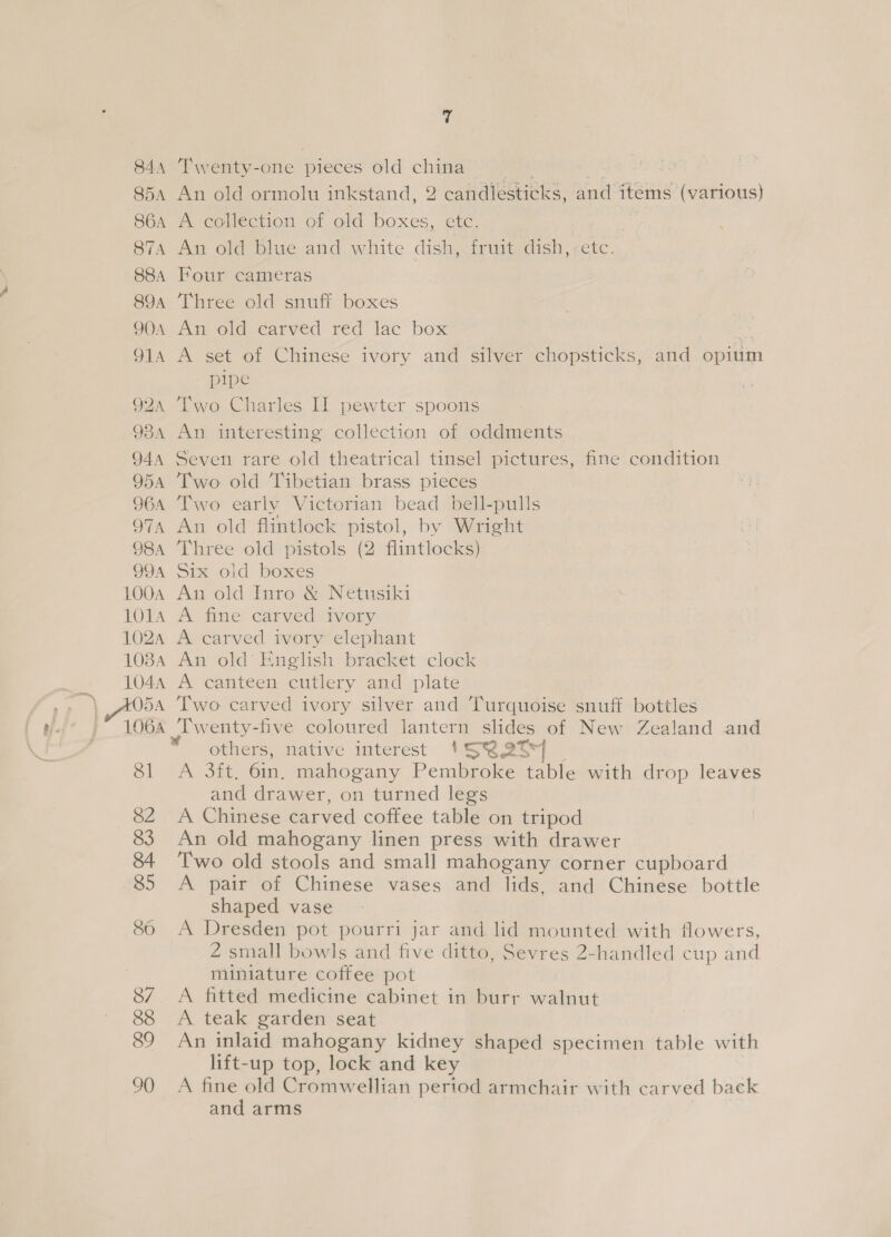 B44 S5A SGA S7A S8A 89A 9OA OIA Q2A 938A 944 Q5A 7 Twenty-one pieces old china An old ormolu inkstand, 2 candlesticks, and items (various) A collection of old boxes, etc. ig An old blue and white dish, fruit dish, etc. Four cameras Three old snuff boxes mawold.earved red fac box | * A set of Chinese ivory and silver chopsticks, and opium pipe Two Charles Il pewter spoons An interesting collection of oddments Seven rare old theatrical tinsel pictures, fine condition Two old Tibetian brass pieces Two early Victorian bead bell-pulls An old flintlock pistol, by Wright Three old pistols (2 flintlocks) Six old boxes An old Inro &amp; Netusiki A fine carved ivory A carved ivory elephant An old’ English bracket clock A canteen cutlery and plate Two carved ivory silver and Turquoise snuff bottles Twenty-five coloured lantern slides of New Zealand and ' others, native interest 154 2T° | A 3ft,. 6in. mahogany Pembroke table with drop leaves and drawer, on turned legs A Chinese carved coffee table on tripod An old mahogany linen press with drawer Two old stools and small mahogany corner cupboard A pair of Chinese vases and lids, and Chinese bottle shaped vase A Dresden pot pourri jar and lid mounted with flowers, 2 small bowls and five ditto, Sevres 2-handled cup and miniature coffee pot A fitted medicine cabinet in burr walnut A teak garden seat An inlaid mahogany kidney shaped specimen table with lift-up top, lock and key A fine old Cromwellian period armchair with carved back and arms