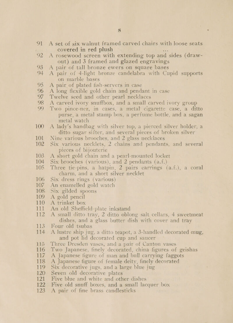 126 3 A set of six walnut framed carved chairs with loose seats A rosewood screen with extending top and sides (draw- out) and 3 framed and glazed engravings A pair of 4-lhght bronze candelabra with Cupid pe cae on marble bases A pair of plated fish-servers in case A long flexible gold chain and pendant in case Twelve seed and other pearl necklaces A carved ivory snuffbox, and a small carved ivory group Two pince-nez, in cases, a metal cigarette case, a ditto purse, a metal stamp box, a perfume bottle, and a sagan metal watch A lady’s handbag with silver top, a pierced ‘silver holder, a ditto sugar sifter, and several pieces of broken silver Nine various brooches, and 2 glass necklaces Six various necklets, 2 chains and pendants, and several pieces of bijouterie A short gold chain and a pearl-mounted locket Six brooches (various), and 2 pendants (a.f.) Three tie-pins, a-hatpin,-2 pairs earrings (a.f.), a coral charm, and a short silver necklet Six dress rings (various) An enamelled gold watch Six gilded spoons A gold pencil A trinket box An old Sheffield-plate inkstand A small ditto tray, 2 ditto oblong salt cellars, 4 sweetmeat dishes, and a glass butter dish with cover and tray Four old tsubas A lustre ship jug, a ditto teapot, a 3-handled decorated mug, and pot lid decorated cup and saucer Three Dresden vases, and a pair of Canton vases Two Japanese, finely decorated, china figures of geishas A Japanese figure of man and bull carrying faggots A Japanese figure of female deity, finely decorated Six decorative jugs, and a large blue jug Seven old decorative plates Five blue and white and other dishes Five old snuff boxes, and a small lacquer box A pair of fine brass candlesticks