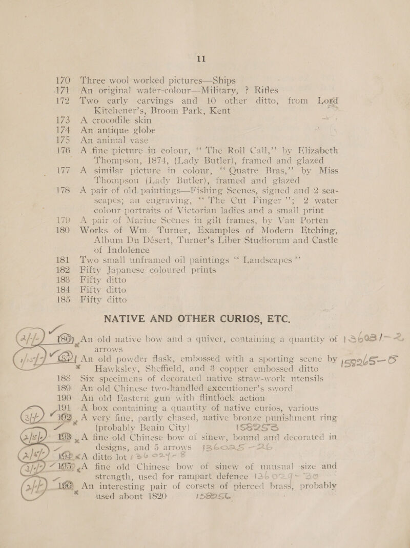 ll 170 Three wool worked pictures—Ships 171 An original water-colour—Muilitary, ? Rifles 172 Two early carvings and 10 other ditto, from Logd Kitchener’s, Broom Park, Kent Ae 173. A crocodile skin 174 An antique globe 175 An animal vase 176 .A fine picture in colour, ‘‘ The Roll Call,’’? by Elizabeth Thompson, 1874, (Lady Butler), framed and glazed ite A eimilar pictire in colour, ~ Quatre’ Bras,” by Mauss Thompson (Lady Butler), framed and glazed 178 A pair of old. paintings—Fishing Scenes, signed and 2 sea- scapes; aia engraving,’ “lhe Cut Pinger ’’;’ 2 water colour portraits of Victorian ladies and a small print 179 A pair of Marine Scenes in gilt frames, by Van Porten 180 Works of Wm. Turner, Examples of Modern Etching, Album Du Désert, Turner’s Liber Studiorum and Castle of Indolence 181 Two small unframed oil paintings ‘‘ Landscapes ”’ 182 Fifty Japanese coloured prints 183 Fifty ditto 184 Fiity ditto LBS Bitty ditto NATIVE AND OTHER CURIOS, ETC. ’ An old native bow and a quiver, containing a quantity of | S603/&gt;- arrows ‘ An old powder flask, embossed with a sporting scene by \egQb5—6 * Hawksley, Shefheld, and 3 copper embossed ditto i Six specimens of decorated native straw-work utensils An old Chinese two-handled executioner’s sword An old Kastern gun with flintlock action 191 A box containing a quantity of native curios, various oP) 1192 A very fine, partly chased, native bronze punishment ring YY (probably Benin City) ISS2oces DB 3 fine old Chinese bow of sinew, bound and decorated in designs, and 6 art ‘OWS Isbc0 AS - cr ZA ditto lot } 6 O24 - 719%, A fine oid ~Chinese ei of sinew of unusual Size and ie strength, used for rampart defence |36 0% 4 O aE 196) An interesting pair of corsets of pierced aan probably   used about 1820 IS@256