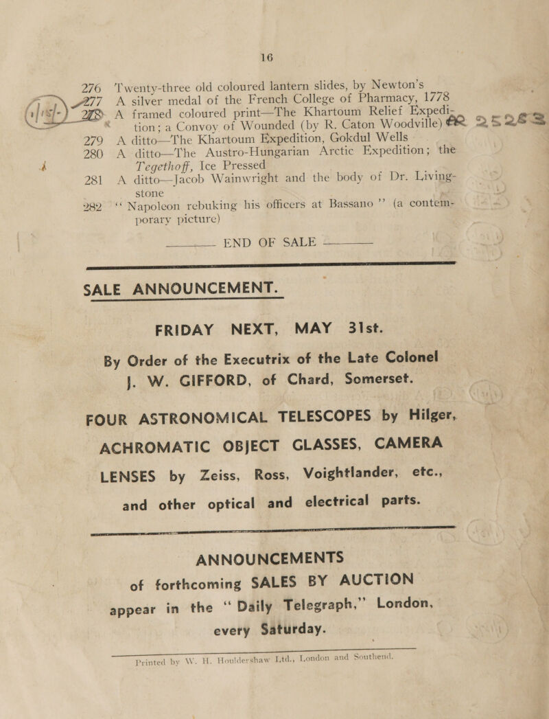 276 ‘Twenty-three old coloured lantern slides, by N ewton’s A framed coloured print—The Khartoum Relief Expedi- a * tion: a Convoy of Wounded (by R. Caton Woodville) (25263 279 A ditto—The Khartoum Expedition, Gokdul Wells 22.) A ditto—The Austro-Hungarian Arctic Expedition; the Tegethoff, Ice Pressed  281 A ditto—Jacob Wainwright and the body of Dr. Living- stone 282 ‘‘ Napoleon rebuking his officers at Bassano ? (a contem- porary picture) END OF SALE a SALE ANNOUNCEMENT. FRIDAY NEXT, MAY _ 3ist. By Order of the Executrix of the Late Colonel J. W. GIFFORD, of Chard, Somerset. FOUR ASTRONOMICAL TELESCOPES by Hilger, ACHROMATIC OBJECT GLASSES, CAMERA LENSES by Zeiss, Ross, Voightlander, etc., and other optical and electrical parts. i ANNOUNCEMENTS of forthcoming SALES BY AUCTION appear in the “ Daily Telegraph,” London, every Saturday. Printed by W. H. Houldershaw [.td., Tondon and Southend.