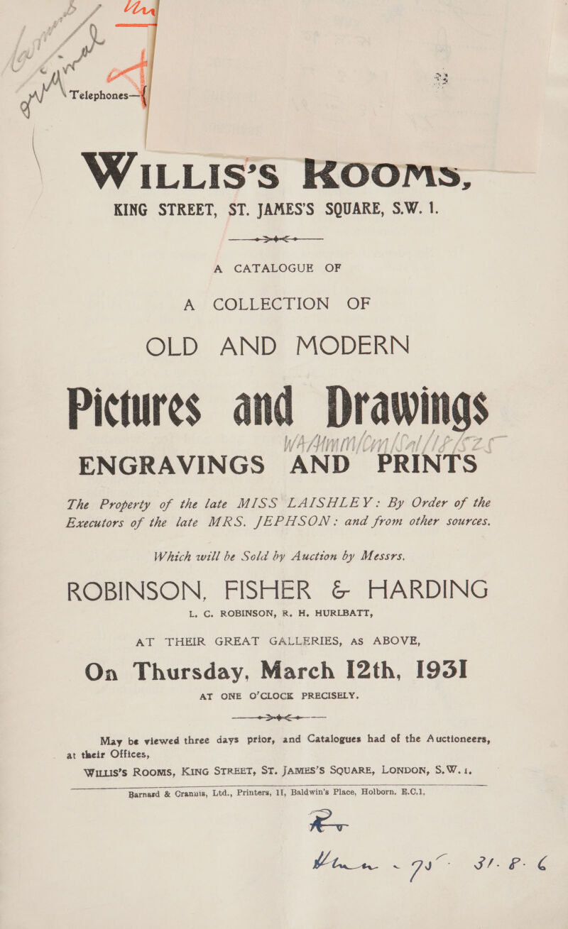  | WHILLIsS’s KOOMs, KING STREET, ST. JAMES'S SQUARE, S.W. 1. + =o A CATALOGUE OF A} COLLE@TION “OF OLD AND MODERN Pictures and Drawings ENGRAVINGS AND. PRINTS The Property of the late MISS LAISHLEY: By Order of the Executors of the late MRS. JEPHSON: and from other sources.  Which will be Sela by Auction by Messrs. ROBINSON, FISHER G&amp; HARDING L. C. ROBINSON, R. H. HURLBATT, AT THEIR GREAT GALLERIES, As ABOVE, On Thursday, March [2th, I93I AT ONE O’CLOCK PRECISELY. + eee - May be viewed three days prior, and Catalogues had of the Auctioneers, at their Offices, WILLIS’s ROOMS, KING STREET, ST. JAMES’S SQUARE, LONDON, 5,W.1, Barnard &amp; Cranais, Ltd., Printers, 11, Baldwin’s Place, Holborn. H.C.1, Pa ee le <7, SIE Bee