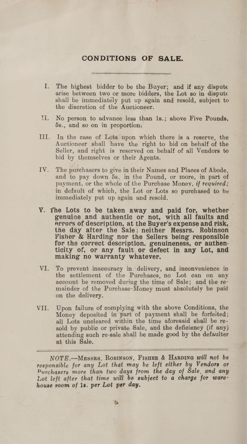 CONDITIONS OF SALE. I. The highest bidder to be the Buyer; and if any dispute arise between two or more bidders, the Lot so in dispute shall be immediately put up again and resold, subject to the discretion of the Auctioneer. TI. No person to advance less than 1s.; above Five Pounds, 5s., and so on in proportion. III. In the case of Lots upon which there is a reserve, the Auctioneer shall have the right to bid on behalf of the Seller, and right is reserved on behalf of all Vendors to bid by themselves or their Agents. IV. The purchasers to give in their Names and Places of Abode, and to pay down 5s. in the Pound, or more, in part of payment, or the whole of the Purchase Money, if required; in default of which, the Lot-or Lots so purchased to be immediately put up again and resold. V. fhe Lots to be taken away and paid for, whether genuine and authentic or not, with all faults and errors of description, at the Buyer’s expense and risk, © the day after the Sale; neither Messrs. Robinson Fisher &amp; Harding nor the Sellers being responsible — for the correct description, genuineness, or authen- ticity of, or any fault or defect in any Lot, and making no warranty whatever. VI. To prevent inaccuracy in delivery, and inconvenience in the settlement of the Purchases, no Lot can on any account be removed during the time of Sale; and the re- mainder of the Purchase-Money must absolutely be paid on the delivery. VII. Upon failure of complying with the above Conditions, the Money deposited in part of payment shall be forteited; all Lots uncleared within the time aforesaid shall be re- sold by public or private Sale, and the deficiency (if any) attending such re-sale shall be made good by the defaulter at this Sale.   NOTE.—Messrs. Rosinson, Fisoer &amp; Harpina will not be responsible for any Lot that may be left either by Vendors or Purchasers more than two days from the day of Sale, and any Lot left after that time will be subject to a charge for ware- house room of 1s. per Lot per day.