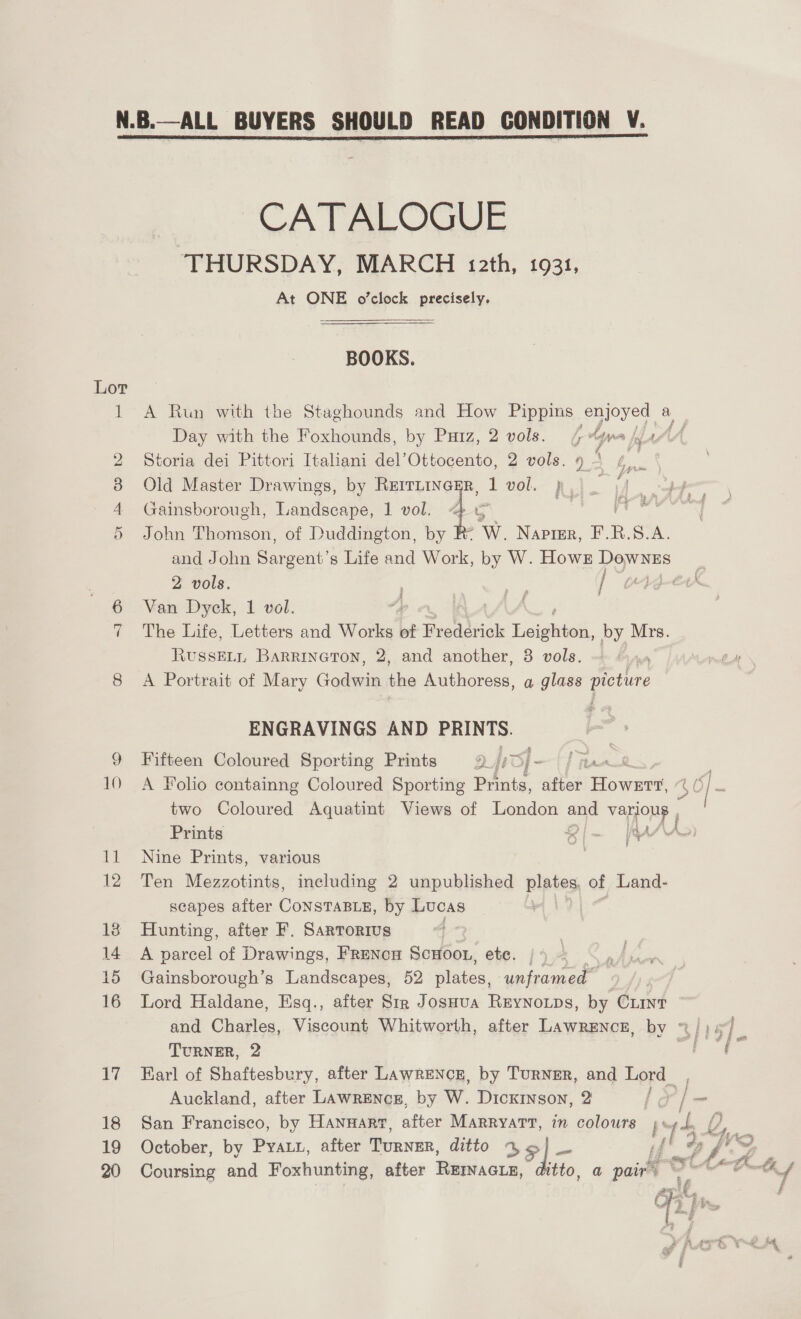 bt 10 18 19 CATALOGUE THURSDAY, MARCH 12th, 1931, At ONE o’clock precisely. BOOKS. A Run with the Staghounds and How Pippins enjoyed ¢ a Day with the Foxhounds, by Paiz, 2 vols. ¢ “ya Kiu4AA4 Storia dei Pittori Itahani del’Ottocento, 2 vols. o L. Old Master Drawings, by Rerrninagr, 1 vol. jp . | | Gainsborough, Landscape, 1 vol. 4 5 is Aig John Thomson, of Duddington, by Re W. Naprsr, F.R.S.A. and John Sargent’s Life and Work, by W. Howk — 2 vols. } Van Dyck, 1 vol. The Life, Letters and Works of Frederick Eaigtel by Mrs. RussELi Barrineton, 2, and another, 3 vols. , A Portrait of Mary Godwin na Authoress, a glass picture f ENGRAVINGS AND PRINTS. Fifteen Coloured Sporting Prints D [sO] - bat | A Folio containng Coloured Sporting Prints, teed Bowes 40 | = two Coloured Aquatint Views of London ane VaHONE » Prints lm RA Nine Prints, various Ten Mezzotints, including 2 unpublished plates, of Land- scapes after Constante, by Lucas Hunting, after F. Sartorius A parcel of Drawings, Frencn ScHoo., ete. | Gainsborough’s Landscapes, 52 alates, unframed Lord Haldane, Esq., after Str JosHua ReyNnoips, by Ciint and Charles, Viscount Whitworth, after Lawrence, by ~/) 47) _ TURNER, 2 Earl of Shaftesbury, after LAwRENCcE, by TURNER, and Lord f / Auckland, after LAwrEncg, by W. Dickinson, 2 | é Es San Francisco, by Hannanr, after Marrvarr, in colours D 4 tly f qe October, by Prat, after TURNER, ditto 3] - rl Zi j Coursing and Foxhunting, after Rewiacry, fale a pairs o th P ate = ee {A BES i ie a an F a