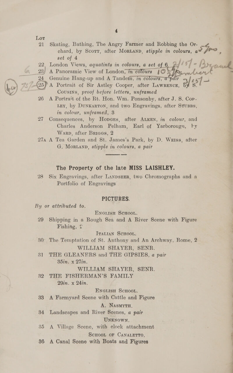  Lot ) 21 Skating, Bathing, The Angry Farmer and Robbing the Or- chard, by Scorr, after Moruanp, stipple in colours, a fro P set of 4 ys | 22. London Views, aquatints in colours, a set of 6 2 fs $f - fA) Lvs Py _23) A Panoramic View of London, in colours (O > [Rew eS EPs y te “  27 in colour, unframed, 3 Warp, after Briaas, 2 G. Moruanp, stipple in colours, a pair  Portfolio of Engravings PICTURES. 51 32 33 34 B5 36 ENGLISH SCHOOL. Fishing, ¢ ITALIAN SCHOOL. WILLIAM SHAYER, SENR. 35in. x 2Tin. WILLIAM SHAYER, SENR. THE FISHERMAN’S FAMILY 29in. x 24in. ENGLISH SCHOOL. A Farmyard Scene with Cattle and Figure A. NasmytH. Landscapes and River Scenes, a pair UNKNOWN. A Village Scene, with clock attachment ScHooL OF CANALETTO, A Canal Scene with Boats and Figures