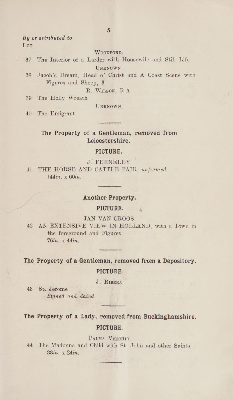 By or attributed to Lor WoopForD. 87 The Interior of a Larder with Housewife and Still Life UNKNOWN. 388 Jacob’s Dream, Head of Christ and A Coast Scene with Figures and Sheep, 3 R. Wiuson, B.A. 389 The Holly Wreath UNKNOWN, 40 The Emigrant The Property of a Gentleman, removed from Leicestershire. PICTURE. J. FERNELEY. 41 THE HORSE AND CATTLE FAIR, unframed 144in. x 60. Another Property. PICTURE. 7 JAN VAN CROOS. 42 AN EXTENSIVE VIEW IN HOLLAND, with a Town in the foreground and Figures | 76in. x 44in. ys The Property of a Gentleman, removed from a Depository. PICTURE. 3 J. Riper. 43 St. Jerome. Signed and dated. The Property of a Lady, removed from Buckinghamshire. PICTURE. PALMA VEECHIO. 44. The Madonna and Child with St. John and other Saints