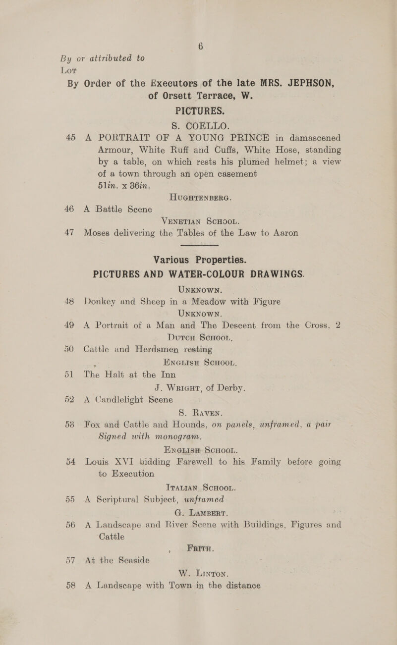 for) Lor 45 46 47 55 56 58 of Orsett Terrace, W. PICTURES. S. COELLO. A PORTRAIT OF A YOUNG PRINCE in damascened Armour, White Ruff and Cuffs, White Hose, standing by a table, on which rests his plumed helmet; a view of a town through an open casement 5lin. x 86in. HUGHTENBERG. A Battle Scene VENETIAN SCHOOL. Moses delivering the Tables of the Law to Aaron Various Properties. PICTURES AND WATER-COLOUR DRAWINGS. UNKNOWN. 3 Donkey and Sheep in a Meadow with Figure UNKNOWN. A Portrait of a Man and The Descent from the Cross, 2 DutcnH ScHoot. Cattle and Herdsmen resting ENGLISH SCHOOL, The Halt at the Inn J. Wricut, of Derby. A Candlelight Scene S. Raven. Fox and Cattle and Hounds, on panels, unframed, a pair Signed with monogram. ENGLISH SCHOOL. Louis XVI bidding Farewell to his Family before going to Execution | ITALIAN SCHOOL. A Seriptural Subject, unframed G. LAMBERT. A Landscape and River Scene with Buildings, Figures and Cattle , FRITe. At the Seaside W. Linton. A Landscape with Town in the distance