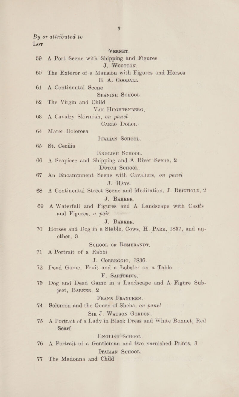 59 60 61 62 638 64 65 66 67 68 69 70 73 74 75 76 77 ‘VERNET. A Port Scene with Shipping and Figures J. Woorron. The Exteror of a Mansion with Figures and Horses E. A. GOODALL. A Continental Scene SPANISH SCHOOL The Virgin and Child Van HUGHTENBERG, A Cavalry Skirmish, on panel CarLo Dotct.: Mater Dolorosa ITALIAN SCHOOL. St. Cecilia ENGLISH SCHOOL. A Seapiece and Shipping and A River Scene, 2 Dutcn ScHOOL. An Encampment Scene with Cavaliers, on panel J. Hays. A Continental Street Scene and Meditation, J. RrErnHoLp, 2 J. IBARKER. ie Wateriall and Figures and A Landscape with Castle and Figures, a pair 3 J. IBARKER. | Horses and Dog in a Stable, Cows, H. Parx, 1857, and an- other, -3 ScHoor oF REMBRANDT. A Portrait of a Rabbi J. CORREGGIO, 18386. - Dead Game, Fruit and a Lobster on a Table F, SARTORIUS. Dog and Dead Game in a Landscape and A. waenre Sub- ject, Barkgr, 2 FRANS FRANCKEN. Solomon and the Queen of Sheba, on panel Sir J. Watson Gorpon. A Portrait of a Lady in Black Dress and White Bonnet, Red Scart 3 ENGLISH SCHOOL. A Portrait of a Gentleman and two varnished Prints, 3 ITALIAN ScHOOL. The Madonna and Child