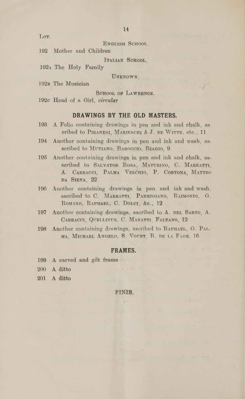 Lot. ENG.LisH ScHoou. 192 Mother and Children ITALIAN ScHOOL, 1924 The Holy Family UNKNOWN. 1928 The Musician SCHOOL OF LAWRENCE. 192c Head of a Girl, circular DRAWINGS BY THE OLD MASTERS. 193 A Folio containing drawings in pen and ink and chalk, as cribed to Prranrest, Marrescuy &amp; J. pr Wits, etc., 11 194 Another containing drawings in pen and ink and wash, as- seribed to Mut1Ano, Baroccro, Braeio, 9 195 Another containing drawings in pen and ink and chalk, as- scribed to SauvaTor Rosa, Marurino, C. MArrarrtr, A. Carraccl, Patma VeEEcHIo, P. Cortona, Matrro DA SIENA, 22 196 Another containing drawings in pen and ink and wash, ascribed to C. Marrarti, Parmiciano, RatMonpr, G. Romano, RapwaEL, C. Douer, &amp;e., 12 197 Another containing drawings, ascribed to A. DEL Sarto, A. CARRACCI, QUELLINUS, C. Maratrr, Farrano, 12 198 Another containing drawings, aseribed to RapHaEL, G. Pat- MA, MicnanL ANGELO, 8. Vovet, R. pe ta Face, 16 FRAMES. | 199 A carved and gilt frame 200 A ditto 201 A ditto FINIS.
