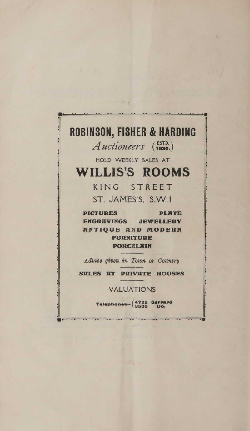  ROBINSON, FISHER &amp; HARDING Auctioneers (iss0.) HOLD WEEKLY SALES AT WILLIS'S ROOMS KING ST Beat ST. JAMES’S, S.W.1 PICTURES PLATE ENGRAVINGS JEWELLERY ANTIQUE AKD MODERN FURNITURE PORCELAIN  Advice gwen in Town or Country  SALES AT PRIVATE HOUSES  VALUATIONS Telephones— { nian Gerra 