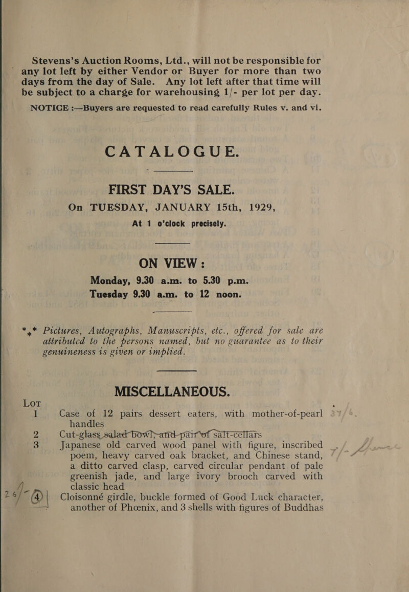 Stevens’s Auction Rooms, Ltd., will not be responsible for - any lot left by either Vendor or Buyer for more than two days from the day of Sale. Any lot left after that time will be subject to a charge for warehousing 1/- per lot per day. NOTICE :—Buyers are requested to read carefully Rules v. and vi. CATALOGUE. FIRST DAY’S SALE. On TUESDAY, JANUARY 15th, 1929, At 1 o’clock precisely. ON VIEW : Monday, 9.30 a.m. to 5.30 p.m. Tuesday 9.30 a.m. to 12 noon. *.* Pictures, Autographs, Manuscripts, etc., offered for sale are attributed to the persons named, but no guarantee as to ther genuineness ts given or implied. MISCELLANEOUS. Lot 1 Case of 12 pairs dessert eaters, with mother-of-pearl handles 2 Cut-glass salad bowl&gt;-anid- pairof salt-céllars 3 Japanese old carved wood panel with figure, inscribed poem, heavy carved oak bracket, and Chinese stand, a ditto carved clasp, carved circular pendant of pale greenish jade, and large ivory brooch carved with a classic head 2 ‘/ (| Cloisonné girdle, buckle formed of Good Luck character,