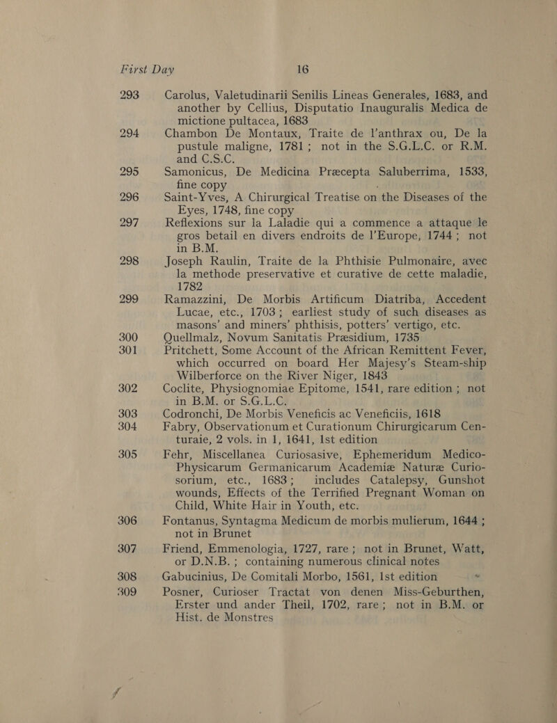 293 298 299 300 301 302 303 304 305 306 307 308 309 Carolus, Valetudinarii Senilis Lineas Generales, 1683, and another by Cellius, Disputatio Inauguralis Medica de mictione pultacea, 1683 Chambon De Montaux, Traite de l’anthrax ou, De la pustule maligne, 1781; not in the S.G.L.C. or R.M. andeGisiC! Samonicus, De Medicina Precepta Saluberrima, 1533, fine copy Saint-Yves, A Chirurgical Treatise on the Diseases of the Eyes, 1748, fine copy Reflexions sur la Laladie qui a commence a attaque le gros betail en divers endroits de Europe, 1744; not in B.M. Joseph Raulin, Traite de la Phthisie Pulmonaire, avec la methode preservative et curative de cette maladie, 1782 Ramazzini, De Morbis Artificum Diatriba, Accedent Lucae, etc., 1703; earliest study of such diseases as masons’ and miners’ phthisis, potters’ vertigo, etc. Quellmalz, Novum Sanitatis Presidium, 1735 Pritchett, Some Account of the African Remittent Fever, which occurred on board Her Majesy’s Steam-ship Wilberforce on the River Niger, 1843 Coclite, Physiognomiae Epitome, 1541, rare edition ; not in) BaMs ton: SiG, LG Codronchi, De Morbis Veneficis ac Veneficiis, 1618 Fabry, Observationum et Curationum Chirurgicarum Cen- turaie, 2 vols. in 1, 1641, Ist edition Fehr, Miscellanea Curiosasive, Ephemeridum Medico- Physicarum Germanicarum Academie Nature Curio- sorium, etc., 1683; includes Catalepsy, Gunshot wounds, Effects of the Terrified Pregnant Woman on Child, White Hair in Youth, etc. Fontanus, Syntagma Medicum de morbis muherum, 1644 ; not in Brunet Friend, Emmenologia, 1727, rare; not in Brunet, Watt, or D.N.B.; containing numerous clinical notes Gabucinius, De Comitali Morbo, 1561, Ist edition “ Posner, Curioser Tractat von denen Miss-Geburthen, Erster und ander Theil, 1702, rare; not in B.M. o Hist. de Monstres