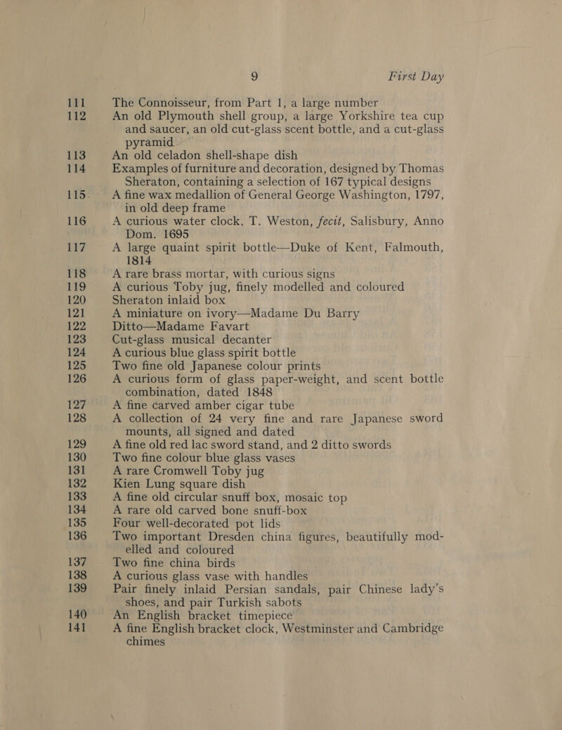 111 112 113 114 116 117 118 119 120 121 122 123 124 125 126 127 128 129 130 131 132 133 134 135 136 137 138 139 140 141 9 First Day The Connoisseur, from Part 1, a large number An old Plymouth shell group, a large Yorkshire tea cup and saucer, an old cut-glass scent bottle, and a cut-glass pyramid An old celadon shell-shape dish Examples of furniture and decoration, designed by Thomas Sheraton, containing a selection of 167 typical designs A fine wax medallion of General George Washington, 1797, in old deep frame A curious water clock, T. Weston, fecit, Salisbury, Anno Dom. 1695 A ee quaint spirit bottle—Duke of Kent, Falmouth, 1814 A rare brass mortar, with curious signs A curious Toby jug, finely modelled and coloured Sheraton inlaid box A miniature on ivory—Madame Du Barry Ditto—Madame Favart Cut-glass musical decanter A curious blue glass spirit bottle Two fine old Japanese colour prints A curious form of glass paper-weight, and scent bottle combination, dated 1848 A fine carved amber cigar tube A collection of 24 very fine and rare Japanese sword mounts, all signed and dated A fine old red lac sword stand, and 2 ditto swords Two fine colour blue glass vases A rare Cromwell Toby jug Kien Lung square dish A fine old circular snuff box, mosaic top A rare old carved bone snuff-box Four well-decorated pot lids Two important Dresden china figures, beautifully mod- elled and coloured A curious glass vase with handles Pair finely inlaid Persian sandals, pair Chinese lady’s shoes, and pair Turkish sabots An English bracket timepiece A fine English bracket clock, Westminster and Cambridge chimes