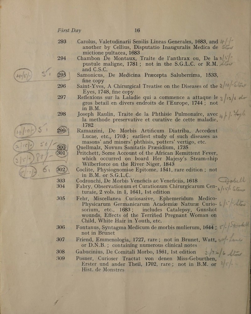 293 Carolus, Valetudinarii Senilis Lineas Generales, 1683, and ¥ another by Cellius, Disputatio Inauguralis Medica de Siow mictione pultacea, 1683 j 294 Chambon De Montaux, Traite de l’anthrax ou, De la®/%/° | pustule maligne, 1781; not in the $.G.L.C. or R.M. ‘+e’ and, @.5S.C. 295 | Samonicus, De Medicina Praecepta Saluberrima, 1533, seal fine copy ee 296 Saint-Yves, A Chirurgical Treatise on the Diseases of the @/° ~~ es | Eyes, 1748, fine copy eee | 297 Reflexions sur la Laladie qui a commence a attaque le » /:4/¢ Pe gros betail en divers endroits de Europe, 1744; not ~ © in B.M. ? 298 Joseph Raulin, Traite de la Phthisie Pulmonaire, avec ,, ’. A wil la methode preservative et curative de cette maladie, ~ Boss —_ 1782 299'| Ramazzini, De Morbis Artificum Diatriba, Accedent “nh Lucae, etc., 1703; earliest study of such diseases as masons’ and miners’ phthisis, potters’ vertigo, etc. ‘| Quellmalz, Novum Sanitatis Presidium, 1735 (301) Pritchett, Some Account of the African Remittent Fever, ar which occurred on board Her Majesy’s Steam-ship ate Wilberforce on the River Niger, 1843 302... Coclite, Physiognomiae Epitome, 1541, rare edition ; not he in B.M. or S.G.L.C. 303 Codronchi, De Morbis Veneficis ac Veneficiis, 1618 SS Laks 304 Fabry, Observationum et Curationum Chirurgicarum Cen- chvk te turaie, 2 vols. in 1, 1641, Ist edition q 305 Fehr, Miscellanea Curiosasive, Ephemeridum Medico- - Physicarum Germanicarum Academie Nature Curio- 4 /\ sorium, etc., 1683; includes Catalepsy, Gunshot wounds, Effects of the Terrified Pregnant Woman on Child, White Hair in Youth, etc. 306 Fontanus, Syntagma Medicum de morbis mulierum, 1644; © not in Brunet 307 Friend, Emmenologia, 1727, rare; not in Brunet, Watt, uo or D.N.B.; containing numerous clinical notes 308 Gabucinius, De Comitali Morbo, 1561, Ist edition 9 ly rf b By ps 309 Posner, Curioser Tractat von denen Miss-Geburthen, oN Erster und ander Theil, 1702, rare; not in B.M. or “*/*)- Hist. de Monstres 