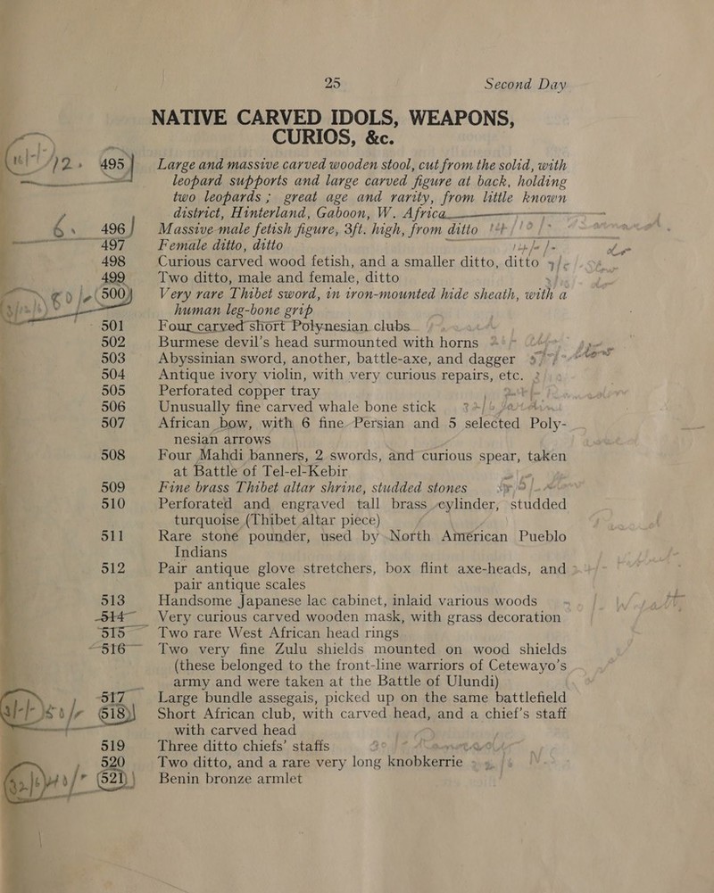  NATIVE CARVED IDOLS, WEAPONS, CURIOS, &amp;c. Large and massive carved wooden stool, cut from the solid, with leopard supports and large carved figure at back, holding district, Hinterland, Gaboon, W. Africa._.——~ Massive male fetish figure, 3ft. high, from ditto! Female ditto, ditto Two ditto, male and female, ditto Very rare Thibet sword, in tron-mounted lide sheath, Bes a human leg-bone grip Four_carved short Polynesian clubs Burmese devil’s head surmounted with horns = Abyssinian sword, another, battle-axe, and dagger Antique ivory violin, with very curious repairs, etc. Perforated copper tray po gate Unusually fine carved whale bone stick %4/% /a A African bow, with 6 fine-Persian and 5 selected Poly: nesian arrows Four Mahdi banners, 2 swords, and curious spear, taken at Battle of Tel-el-Kebir Fine brass Thibet altar shrine, studded stones yo J A Perforated and engraved tall brass -eylinder, studded turquoise (Thibet altar piece) | Rare stone pounder, used by North American Pueblo Indians pair antique scales Handsome Japanese lac cabinet, inlaid various woods Very curious carved wooden mask, with grass decoration Two rare West African head rings Two very fine Zulu shields mounted on wood shields (these belonged to the front-line warriors of Cetewayo’s army and were taken at the Battle of Ulundi) Large bundle assegais, picked up on the same battlefield Short African club, with carved head, and a chief’s staff with carved head Three ditto chiefs’ staffs ae ay Two ditto, and a rare very long oe, Benin bronze armlet