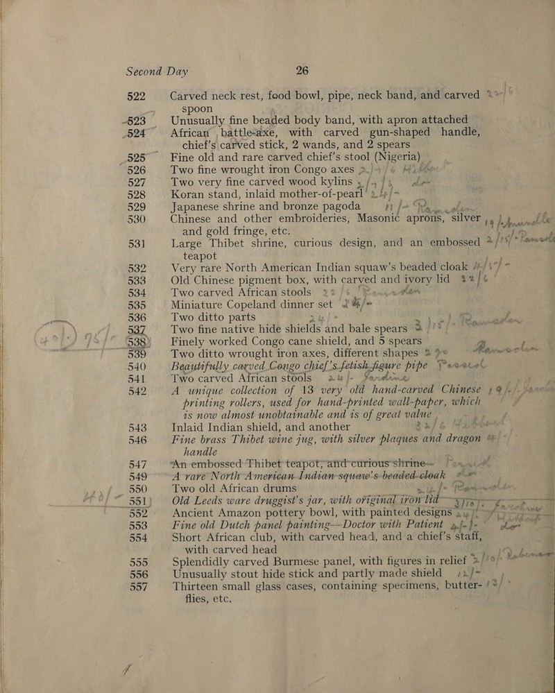 522 527 Carved neck rest, food bowl, eS neck band, and carved * spoon Unusually fine beaded body Baud, with apron attached African , battle-axe, with carved gun-shaped handle, chief’s carved stick, 2 wands, and 2 spears Fine old and rare carved chief’s stool i cess: . Two fine wrought iron Congo axes &gt; 4 hh Two very fine carved wood kylins ,. +} i °° be Koran stand, inlaid mother-of- peal pgfan) Japanese shrine and bronze pagoda 1 ja 92, Chinese and other embroideries, Masonic aprons, “silver rr he postin bbe and gold fringe, etc. ie je Large Thibet shrine, curious ca and an embossed */'* Dana teapot Very rare North American Indian squaw’s beaded cloak / Old Chinese pigment box, with carved a ivory lid $2) Two carved African stools *:% yon Miniature Copeland daeer set af i) 4 Two ditto parts ie Two fine native hide hice sie bale spears we Finely worked Congo cane shield, and 5 spears g : Two ditto wrought iron axes, different shapes 2 &gt;* ss stemcierlilies Beautfully carved Congo chief’ ee eee ji ae pipe Parvecel Two carved African stools Au Ie | Paraben A unique collection of 13 very old havi carved Chinese } @/ printing rollers, used for hand-printed wall-paper, which is now almost unobtainable and is of great HE Inlaid Indian shield, and another pase . Fine brass Thibet wine jug, with silver enable and irae te handle Hef Pr a Da haa A rare North American Indian squaw’s beaded- ere, ieee Two old African drums [av Old Leeds ware druggist’s jar, with original iron rat Tas -— Ancient Amazon pottery bowl, with painted designs , Fine old Dutch panel painting—Doctor with Patient ». i. fi. Hits Short African club, with carved head, and a chief’s staff, with carved head Splendidly carved Burmese panel, with figures in relief &gt; Unusually stout hide stick and partly made shield ¢ iu oie ae Thirteen small glass cases, containing specimens, butter- /&gt;/ ~ flies; etc, tf’ - . Reber