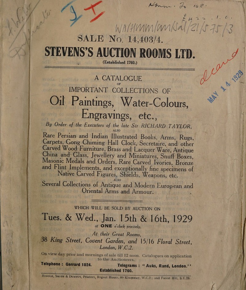  iy iH J} fi fA Pee j iy Po 4 “ 7 “i, / f lA i i ft 7 4 fi Zig 1 4 a a4 4 / re Vi¥ VIVE Y INEM SP OLIG -TQ vy fised SALE No. 14,403/4. STEVENS’S AUCTION ROOMS LTD. (Established 1760;)   A CATALOGUE IMPORTANT COLLECTIONS OF Oil Paintings, Water-Colours, Engravings, etc.,  By Order of the Executors of the late Sir RICHARD TAYLOR. 4 ALSO ] Rare Persian and Indian Illustrated Books, Arms, Rugs, | Carpets, Gong Chiming Hall Clock, Secretaire, and other 4 Carved Wood: F urniture, Brass and Lacquer Ware, Antique q China and: Glass, Jewellery and Miniatures, Snuff Boxes, ie we Masonic Medals and Orders, Rare Carved Ivories, Bronze : | and Flint Implements, and exceptionally fine specimens of | t, | Native Carved Figures, Shields, Weapons, etc. _ ALSO | Several Collections of Antique and Modern European and Ay Oriental Arms and Armour.  A re te ———. WHICH WILL BE SOLD BY AUCTION ON Tues. &amp; Wed., Jan. 15th &amp; 16th, 1929 at ONE o'clock precisely, At their Great Rooms, A 38 King Girast Covent Garden, and 15/16 Floral Street, f :) | London, W.C.2. aes 8 er ERIE TEES to the Auctioneers. s, Telephone : Gerrard 1824. Telegrams : ‘‘ Auks, Rand, London.’’ eRe | 8 ae Established 1760. | \ s Rrppie, Smita &amp; Durrus, Printers, Regent Hous2, 89 Kingsway, W.C.2; and Forest Hill, S.E.23. 