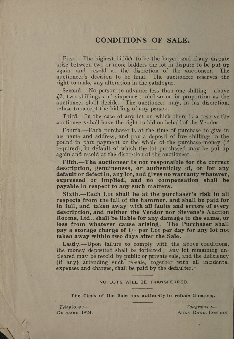  First.—The highest bidder to be the buyer, and if any dispute arise between two or more bidders the lot in dispute to be put up again and resold at the discretion of the auctioneer. The auctioneer’s decision to be final. The auctioneer reserves the right to make any alteration in the catalogue. Second.—No person to advance less than one shilling; above £2, two shillings and sixpence ; and so on in proportion as the auctioneer shall decide. The auctioneer may, in his discretion, refuse to accept the bidding of any person. Third.—In the case of any lot on which there is a reserve the auctioneers shall have the right to bid on behalf of the Vendor. Fourth.—Each purchaser is at the time of purchase to give in his name and address, and pay a deposit of five shillings in the pound in part payment or the whole of the purchase-money (if required), in default of which the lot purchased may be put up again and resold at the discretion of the auctioneer. Fifth.—The auctioneer is not responsible for the correct description, Senuineness, or authenticity of, or for any default or defect in, any lot, and gives no warranty whatever, expressed or implied, and no compensation shall be payable in respect to any such matters. Sixth.—Each Lot shall be at the purchaser’s risk in all respects from the fall of the hammer, and shall be paid for’ in full, and taken away with all faults and errors of every description, and neither the Vendor nor Stevens’s Auction Rooms, Ltd., shall be liable for any damage to the same, or loss from whatever cause arising. The Purchaser shall pay a storage charge of 1/— per Lot per day for any lot not taken away within two days after the Sale. Lastly.—Upon failure to comply with the above conditions, the money deposited shall be forfeited; any lot remaining un- cleared may be resold by public or private sale, and the deficiency (if any) attending such re-sale, together with all incidental expenses and charges, shall be paid by the defaulter.* NO LOTS WILL BE TRANSFERRED, The Clerk of the Saie has authority to refuse Cheques. Telephone :— ; Telegrams 1— GERRARD 1824. AvukKS. RAanpb, LONDON.