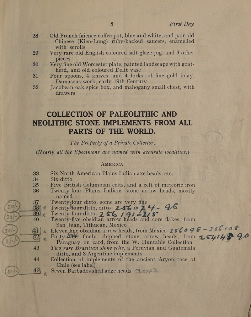 28 Old French faience coffee pot, blue and white, and pair old Chinese (Kien-Lung) ruby-backed saucers, enamelled with scrolls 29 Very rare old English coloured salt-glaze jug, and 3 other pieces 30 Very fine old Worcester plate, painted landscape with goat- herd, and old coloured Delft vase 31 Four spoons, 4 knives, and 4 forks, of fine gold inlay, Damascus work, early 19th Century 32 Jacobean oak spice box, and mahogany small chest, with drawers COLLECTION OF PALEOLITHIC AND NEOLITHIC STONE IMPLEMENTS FROM ALL PARTS OF THE WORLD. The Property of a Private Collector. (Nearly all the Specimens are named with accurate localities.) AMERICA. 33 Six North American Plains Indian axe heads, etc. 34 Six ditto 35 Five British Columbian celts, and a celt of meteoric iron 36 Twenty-four Plains Indians stone arrow heads, mostly named Twenty-four ditto, some are very fine 4 Twenty*teur ditto, ditto 246G0o P. by a QDs Twenty-four ditto 2 £4 /Gs—2y Twenty-five obsidian arrow heads and core flakes, from San Juan, Tithucan, Mexico | x Eleven ne obsidian arrow heads, from Mexico 256 9 9 &amp; — 2 S61a € Forty- finely chipped stone arrow heads, from Lehi} 94 Paraguay, on card, from the W. Huntable Collection “ Two rare Brazilian stone celts, a Peruvian and Guatemala ditto, and 3 Argentine implements Collection of implements of the ancient Aryon race of Chile (see label) Seven Barbados shell adze heads @ o¢/ &gt; 