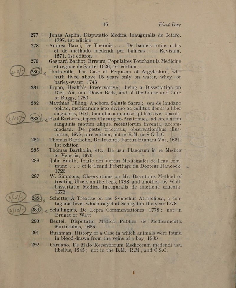 a 15 First Day 277 Jonas Asplin, Disputatio Medica Inauguralis de Ictero, . 1797, 1st edition 278 Andrea Bacci, De Thermis . .. De balneis totius: orbis et de methodo medendi per balneas ... Revisum, 1571, Ist edition 279 Gaspard Bachot, Erreurs, Populaires Touchant la Medicine , et regime de Sante, 1626, Ist edition } Umfreville, The Case of Ferguson of Argyleshire, who hath lived above 18 years only on water, whey, or barley-water, 1743 281. + Tryon, Health’s Preservative ; being a Dissertation on Diet, Air, and Down Beds, and of the Cause and Cure of Buggs, 1750 282 Matthias Tilling, Anchora Salutis Sacra; seu de laudano | - opiato, medicamine isto divino ac collitus demisso liber singularis, 1671, bound in a manuscript leaf over boards ~, Paul Barbette, Opera Chirurgico-Anatomica, ad circularem sanguinis motum alique_recentiorum inventa, accom- modata.. De peste tractatus, observationibus illus- tratus, 1677, rare edition, notin B.M. or S.G.L.C. 284 Thomas Bartholin, De Insolitis Partus Humani Vis, 1664, Ist edition J 285 Thomas Bartholin, etc., De usu Flagorum in re Medica ~ et Veneria, 1670 2 286 John Smith, Traite des Vertus Medicinales de l’eau com- mune... et le Grand Febrifuge du Docteur Hancock, 1726 287 W. Simmons, Observations on Mr. Baynton’s Method of treating Ulcers on the Legs, 1798, and another, by Wolf, . Dissertatio Medica Inauguralis de mictione cruenta, 1673 Schotte, A Treatise on the Synochus Atrabiliosa, a con- tagious fever which raged at Senegal-in the year 1778 Ci) 9D « Schillingius, De Lepra Commentationes, 1778; not in : Brunet or Watt 290 Beutel, Disputatio Medica Publica de Medicamentis Martialibus, 1685    291 Bushman, History of a Case in which animals were found in blood drawn from the veins of a boy, 1833 292 Cardano, De Malo Recentiorum Medicorum medendi usu libellus, 1545; not in the B.M., R.M., and C.S.C. 