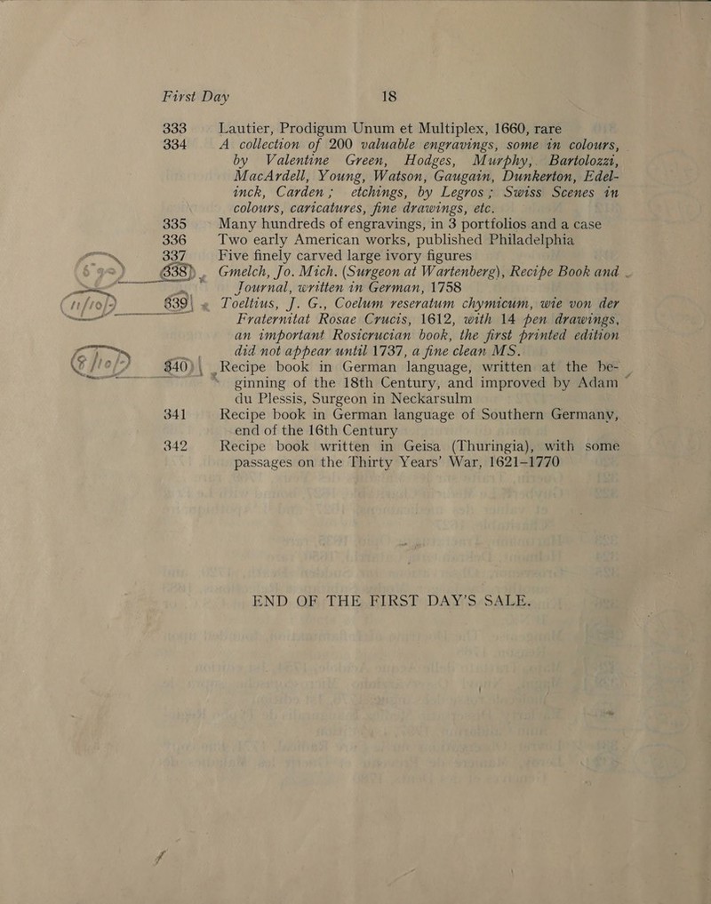 333 334 335 336 337 pera 2 ee ee 341 342 Lautier, Prodigum Unum et Multiplex, 1660, rare A. collection of 200 valuable engravings, some in colours, — by Valentine Green, Hodges, Murphy, Bartolozzt, MacArdell, Young, Watson, Gaugain, Dunkerton, Edel- inck, Carden; etchings, by Legros; Swiss Scenes in colours, caricatures, fine drawings, etc. Many hundreds of engravings, in 3 portfolios and a case Two early American works, published Philadelphia Five finely carved large ivory figures Gmelch, Jo. Mich. (Surgeon at Wartenberg), Recipe Book ana . Journal, written in German, 1758 Toeltius, J. G., Coelum reseratum chymicum, wie von der Fraternitat Rosae Crucis, 1612, with 14 pen drawings, an wmportant Rosicrucian book, the first printed edition did not appear until 1737, a fine clean MS. ginning of the 18th Century, and improved by Adam ~ du Plessis, Surgeon in Neckarsulm Recipe book in German language of Southern Germany, end of the 16th Century Recipe book written in Geisa (Thuringia), with some passages on the Thirty Years’ War, 1621-1770 END, OF) ; THE, HIRST“ DAY? S/SALE,
