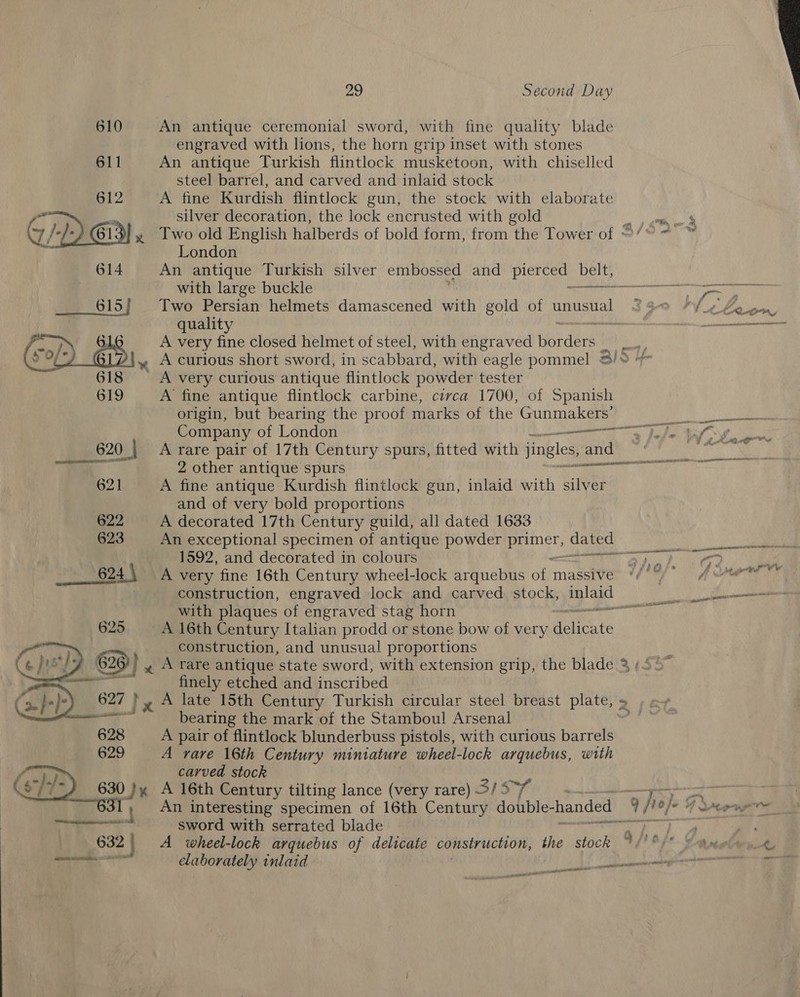  29 Second Day 610 An antique ceremonial sword, with fine quality blade engraved with lions, the horn grip inset with stones 611 An antique Turkish flintlock musketoon, with chiselled steel barrel, and carved and inlaid stock 612 A fine Kurdish flintlock gun, the stock with elaborate re = silver decoration, the lock encrusted with gold \7 } )) am x lwo old English halberds of bold form, from the Tower of ° - London An antique Turkish silver embossed and gH Pee with large buckle Reais  615} Two Persian helmets damascened utth gold of unusual c wS Fei: qualit ent! A very fin closed helmet of steel, with engraved arden a eat » A curious short sword, in scabbard, with eagle pommel &amp;/* 618 — A very curious antique flintlock powder tester 619 A fine antique flintlock carbine, civca 1700, of Spanish origin, but bearing the proof marks of the Gunmakers’ Bs We cy Laas Company of London eg Pah Rel ho ile, 620. | A rare pair of 17th Century spurs, fitted with jingles, and Mie oa 2 other antique spurs ere eR rt 621 A fine antique Kurdish flintlock gun, inlaid with silver and of very bold proportions 622 A decorated 17th Century guild, all dated 1633 623 An exceptional specimen of antique powder Beasts hee’ eee 1592, and decorated in colours TUE Re e. Fa 624 so e24 \ A very fine 16th Century wheel-lock arquebus of massive *//°/* 4 ose construction, engraved lock and carved stock, inlaid» with plaques of engraved stag horn ro 625 A 16th Century Italian prodd or stone bow of very erat construction, and unusual proportions 626) } « A rare antique state sword, with extension grip, the blade 3 , finely etched and inscribed 627 }» A late 15th Century Turkish circular steel breast plate, &gt; » x» on ae bearing the mark of the Stamboul Arsenal 628 A pair of flintlock blunderbuss pistols, with curious barrels 629 A rare 16th Century miniature wheel-lock arquebus, with carved stock 630 }y A 16th Century tilting lance (very rare) sis “1 ! An interesting specimen of 16th Century double- handed q je}. eS een sword with serrated blade ) Te 632 : A wheel-lock arquebus of delicate consiruction, the stock 4 ht np oe) ro = elaborately inlaid ce nae geen p29 Cans as EE   nie genre
