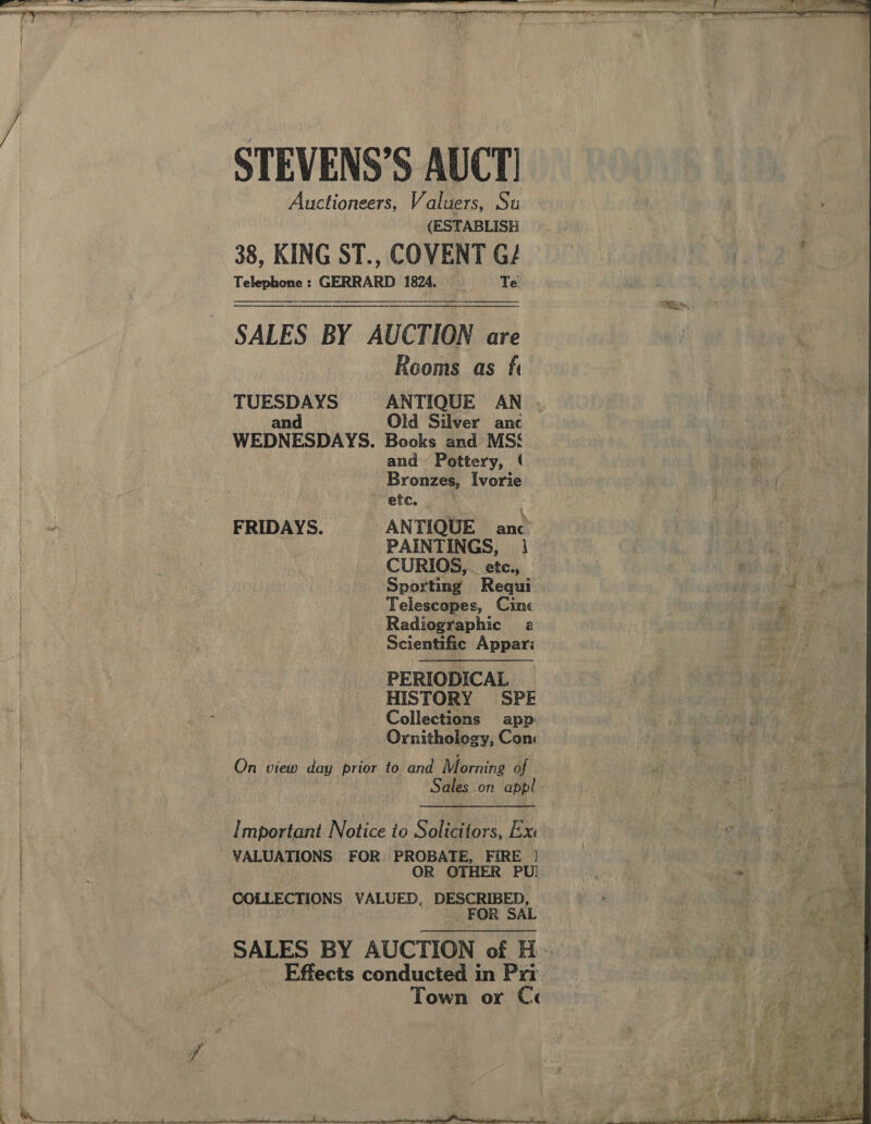 STEVENS’S AUCT! Auctioneers, Valuers, Su (ESTABLISH 38, KING ST., COVENT G/ Telephone: GERRARD 1824. _— ‘Te SALES BY AUCTION are Rooms as fi TUESDAYS ANTIQUE AN . and Old Silver anc WEDNESDAYS. Books and MSS and Pottery, Bronzes, Ivorie * etc. | Bae \ FRIDAYS. ANTIQUE anc PAINTINGS, 1 CURIOS,. etc., Sporting Requi Telescopes, Cine Radiographic a Scientific Appar: PERIODICAL HISTORY SPE Collections app Ornithology, Com On view day prior to and Morning af Sales on appl    Important Notice to Solicitors, Exe VALUATIONS FOR PROBATE, FIRE | OR OTHER PU) COLLECTIONS VALUED, DESCRIBED, | FOR SAL SALES BY AUCTION of H _ Effects conducted in Pri Town or Ce  