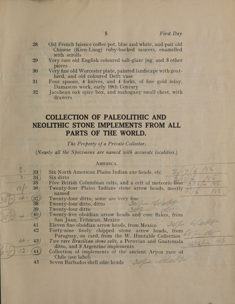 28 29 30 31 32 5 First Day Old French faience coffee pot, blue and white, and pair old Chinese (Kien-Lung) ruby-backed saucers, enamelled with scrolls © Very rare old English coloured salt-glaze jug, and 3 other ieces Very fine old Worcester plate, painted landscape with goat- herd, and old coloured Delft vase Four spoons, 4 knives, and 4 forks, of fine gold inlay, Damascus work, early 19th Century Jacobean oak spice box, and mahogany small chest, with drawers PARTS OF THE WORLD. The Property of a Private Collector. AMERICA. Six North American Plains Indian axe heads, etc. Six ditto Five British Columbian celts, and a celt of Hero mass iron Twenty-four Plains Indians stone arrow heads, mostly ~= named Twenty-four ditto, some are: very fine Twenty-four ditto, ditto | Twenty-four ditto bes, Twenty-five obsidian arrow heads and core flakes, from San Juan, Tithucan, Mexico | Eleven fine obsidian arrow heads, from Mexico Forty-nine finely chipped stone arrow heads, from Paraguay, on card, from the W. Huntable Collection Two rare Brazilian stone celts, a Peruvian and Guatemala ditto, and 3 Argentine implements Collection of implements of the ancient Aryon race of Chile (see label) i Seven Barbados shelladze heads =. f¢*/-—