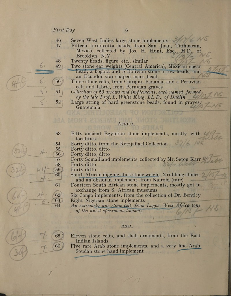 46 Seven West Indies large stone implements 7, © “ 47 Fifteen terra-cotta heads, from San Juan, Titihuacan, Mexico, collected by Jos. H. Hunt, Pst LD, 0 Brooklyn, N.Y. S SAS fm 48 Twenty heads, figure, etc., similar aS LA 49\| _ Two stone ear, weights (Central America), Mean spear PE an Ecuador star-shaped mace head 50/ Three stone celts, from Chirigui, Panama, and a “Pera Ny celt and fabric, from Peruvian graves i 51| Collection of 59 arrows and implements, each named, formed, o put wat by the late Prof. LL. Wmte King, LL.D., of Dublin __ &amp; La a 52 Large string of hard greenstone beads, ‘found in grayes,’ . Guatemala Cf/i/ i 4 AFRICA. 53 Fifty ancient Egyptian stone implements, mostly with | Chef localities Gate) 54 Forty ditto, from the Retzjaffael Collection 55. Forty ditto, ditto 56,) Forty ditto, ditto ae Gor Forty Somaliland implements, collected by Mr. oa coe 8 ee 58 Forty ditto Ur f 59) Fortyditto ; 60) South African digging stick stone weight, 2 rubbing stones, 2 = and an obsidian implement, from Nairobi (rare) 61 Fourteen South African stone implements, mostly got in ~ exchange from S. African museums 62 Six Congo implements, from the collection of Dr. Bentley “63 Eight Nigerian stone anda: kT 64 An extremely, fine ston elit, from Lagos, West Africa (one p72 ¢ _ Of the finest specimens known) lo Jf é ASIA. | “ 65 ) Eleven stone celts, and shell ornaments, from the East — Indian Islands 66, Five rare Arab stone implements, and a very fine Arab Soudan stone hand implement Te — SA AAMT i 