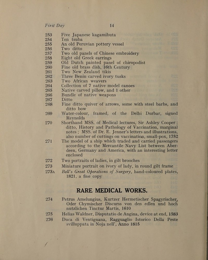 253 254 255 256 2957 258 2959 260 261 262 263 264 Five Japanese kagamibuta Ten tsuba An old Peruvian pottery vessel Two ditto Two old panels of Chinese embroidery Eight old Greek earrings Old Dutch painted panel of chiropodist Fine old brass dish, 16th Century Two New Zealand tikis Three Benin carved ivory tusks Two African weavers Collection of 7 native model canoes Native carved pillow, and 1 other Bundle of native weapons Ditto Fine ditto quiver of arrows, some with steel barbs, and ditto bow Water-colour, framed, of the Delhi Durbar, signed Reynolds Shorthand MSS. of Medical lectures, Sir Ashley Cooper ; ditto, History and Pathology of Vaccination, marginal notes ; MSS. of Dr. E. Jenner’s letters and illustrations, also number of cuttings on vaccination, small-pox, 1752 The model of a ship which traded and carried passengers according to the Mercantile Navy List between Aber- deen, Germany and America, with an interesting letter enclosed Two portraits of ladies, in gilt brooches Miniature portrait on ivory of lady, in round gilt frame Bell’s Great Operations of Surgery, hand-coloured plates, 1821, a fine copy RARE MEDICAL WORKS. Petrus Amelungius, Kurtzer Hermetischer Spagyrischer, Oder Chymischer Discurss von den edlen und hoch nutzlichen Tinctur Martis, 1610 Helias Waldner, Disputatio de Angina, device at end, 1583 Duca di Ventignana, Ragguaglio Istorico Della Peste svilluppata in Noja nell’, Anno 1815 